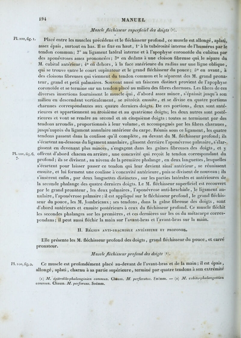 PI. 100, fig. PI. loi, Iig.6, 7- PI. 100, fig. 2. Muscle Jléchisseur superficiel des doigts (0. Placé entre les muscles précédens et le fléchisseur profond, ce muscle est allongé, aplati, assez épais , surtout en Las. Il se fixe en haut, 1° à la tubérosité interne de l’humérus par le tendon commun; 2” au ligament latéral interne et à l’apophyse coronoïde du cubitus par des aponévroses assez prononcées ; 3° en dedans à une cloison fibreuse qui le sépare du M. cubital antérieur; 4° eri dehors, à la face antérieure du radius sur une ligne oblique, qui se trouve entre le court supinateur et le grand fléchisseur du pouce; 5“ en avant, à des cloisons fibreuses qui viennent du tendon commun et le séparent des I\I. grand prona- teur, grand et petit palmaires. Souvent aussi un faisceau distinct provient de l’apophyse coronoïde et se termine sur un tendon placé au milieu des fibres charnues. Les fibres de ces diverses insertions fournissent le muscle qui, d’abord assez mince , s’épaissit jusqu’à son milieu en descendant verticalement, se rétrécit ensuite, et se divise en quatre portions charnues correspondantes aux quatre derniers doigts. De ces portions, deux sont anté- rieures et appartiennent au troisième et au quatrième doigts; les deux autres sont posté- rieures et vont se rendre au second et au cinquième doigts : toutes se terminent par des tendons arrondis , proportionnés à leur volume, et accompagnés par les fibres charnues , jusqu’auprès du ligament annulaire antérieur du carpe. Réunis sous ce ligament, les quatre tendons passent dans la coulisse qu’il complète, au devant du M. fléchisseur profond; ils s’écartent au-dessous du ligament annulaire, glissent derrière l’aponévrose palmaire, s’élar- gissent en devenant plus minces, s’engagent dans les gaines fibreuses des doigts, et y offrent d’abord chacun en arrière, une concavité qui reçoit le tendon correspondant du profond ; ils se divisent, au niveau de la première phalange , en deux languettes , lesquelles s’écartent pour laisser passer ce tendon qui leur devient ainsi antérieur, se réunissent ensuite, et lui forment une coulisse à concavité antérieure, puis se divisent de nouveau ; ils s’insèrent enfin, par deux languettes distinctes, sur les parties latérales et antérieures de la seconde phalange des quatre derniers doigts. Le M. fléchisseur superficiel est recouvert par le grand pronateur , les deux palmaires, l’aponévrose anti-brachiale, le ligament an- nulaire , l’aponévrose palmaire : il est appliqué sur le fléchisseur profond, le grand fléchis- seur du pouce, les M. lombricaux; ses tendons, dans la gaine fibreuse des doigts, sont d’abord antérieurs et ensuite postérieurs à eeux du fléchisseur profond. Ce muscle fléchit les secondes phalanges sur les premières, et ces dernières sur les os du métaearpe corres- pondans; il peut aussi fléchir la main sur l’avant-bras et l’avant-bras sur la main. II. Région anti-braciiiale antérieure et profondSc Elle présente les M. fléchisseur profond des doigts, grand fléchisseur du pouce, et carré pronateur. Muscle Jléchisseur projond des doigts ?■). Ce muscle est profondément placé au-devant de l’avant-bras et de la main ; il est épais , allongé, aplati, charnu à sa partie supérieure, terminé par quatre tendons à son extremite (i) M, èpitrohlo-phalanginien commun. Chauss. Jif. perforatus. ifoëmm. — [2) il/, cubitu-phalangettieii commun. Chauss. J\I. perforons. Soëmm.