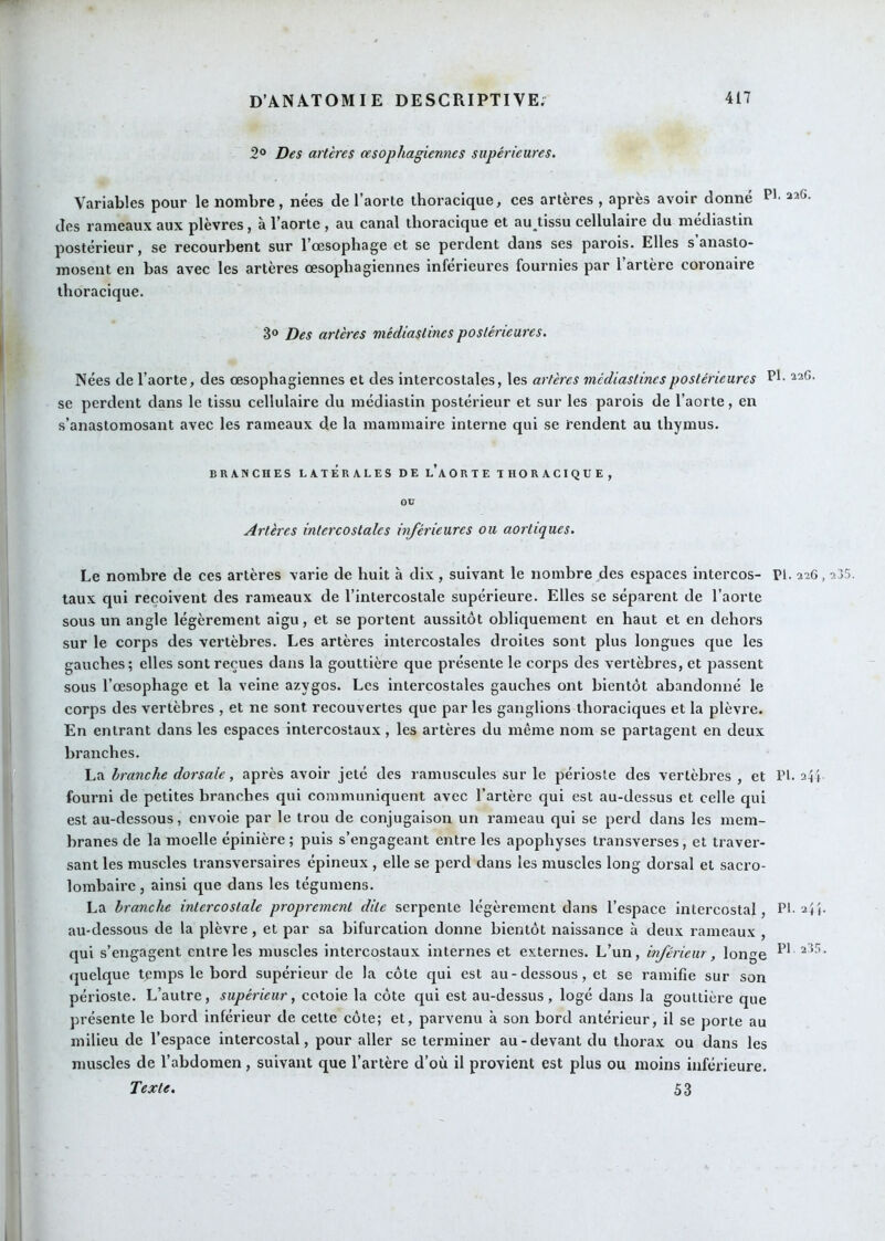 2° Des artères œsophagiennes supérieures. Variables pour le nombre, nées de l’aorte thoracique, ces artères , après avoir donné des rameaux aux plèvres, à l’aorte , au canal thoracique et au^tissu cellulaire du mediastin postérieur, se recourbent sur l’œsophage et se perdent dans ses parois. Elles s anasto- mosent en bas avec les artères œsophagiennes inférieures fournies par l’artère coronaire thoracique. 3° Des artères médiastines postérieures. Nées de l’aorte, des œsophagiennes et des intercostales, les artères médiastines postérieures Ph se perdent dans le tissu cellulaire du médiastin postérieur et sur les parois de l’aorte, en s’anastomosant avec les rameaux de la mammaire interne qui se rendent au thymus. BRANCHES LATERALES DE l’AORTE THORACIQUE, ou Artères intercostales inférieures ou aortiques. Le nombre de ces artères varie de huit à dix, suivant le nombre des espaces intercos- Pl. 226, taux qui reçoivent des rameaux de l’intercostale supérieure. Elles se séparent de l’aorte sous un angle légèrement aigu, et se portent aussitôt obliquement en haut et en dehors sur le corps des vertèbres. Les artères intercostales droites sont plus longues que les gauches; elles sont reçues dans la gouttière que présente le corps des vertèbres, et passent sous l’œsophage et la veine azygos. Les intercostales gauches ont bientôt abandonné le corps des vertèbres , et ne sont recouvertes que par les ganglions thoraciques et la plèvre. En entrant dans les espaces intercostaux, les artères du même nom se partagent en deux branches. La branche dorsale, après avoir jeté des ramuscules sur le périoste des vertèbres , et Pl. fourni de petites branches qui communiquent avec l’artère qui est au-dessus et celle qui est au-dessous, envoie par le trou de conjugaison un rameau qui se perd dans les mem- branes de la moelle épinière; puis s’engageant entre les apophyses transverses, et traver- sant les muscles transversaires épineux , elle se perd dans les muscles long dorsal et sacro- lombaire , ainsi que dans les tégumens. La branche intercostale proprement dite serpente légèrement dans l’espace intercostal, Pl. au-dessous de la plèvre, et par sa bifurcation donne bientôt naissance à deux rameaux , qui s’engagent entre les muscles intercostaux internes et externes. L’un, inférieur, longe quelque tçmps le bord supérieur de la côte qui est au-dessous, et se ramifie sur son périoste. L’autre, supérieur, cotoie la côte qui est au-dessus, logé dans la gouttière que présente le bord inférieur de cette côte; et, parvenu à son bord antérieur, il se porte au milieu de l’espace intercostal, pour aller se terminer au - devant du thorax ou dans les muscles de l’abdomen, suivant que l’artère d’où il provient est plus ou moins inférieure. Texte. 53