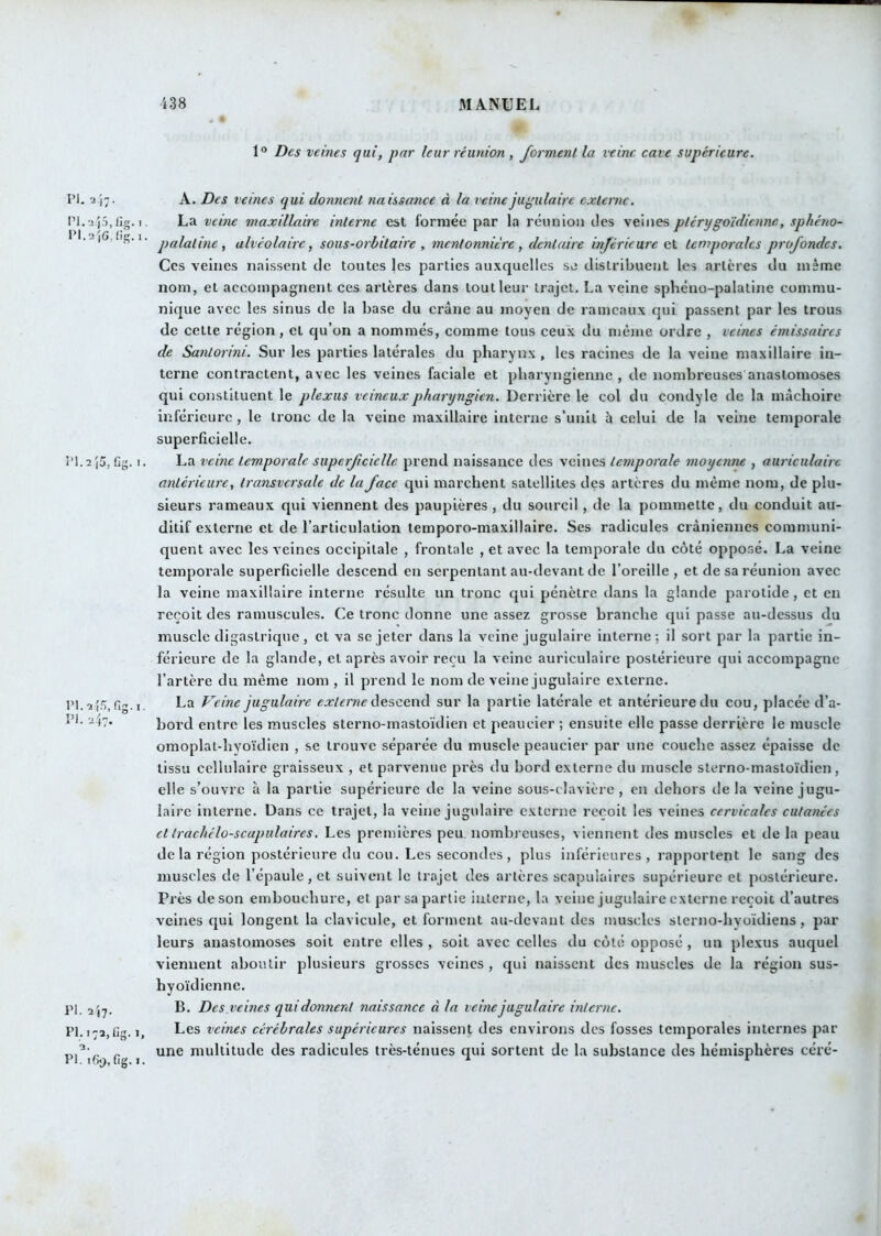 1“ Des veines qui, par leur réunion , forment la veine cave supérieure. Pi.17. PI. a.j5, üg. 1, l*l.2|C,iig. 1. i'I.ajS, Cg. I. PI. 247. PI. 2'|7. PI. 173, lîg. 1, PI. 169, fig. I. A. Des veines qui donnent naissance à la veine jugulaire externe. La veine maxillaire interne est formée par la réunion des veines ptérygoïdienne, sphéno- palatine, alvéolaire, sous-orbitaire , mentonnière, dentaire inférieure gI temporales profondes. Ces veines naissent de toutes les parties aii.vqucllcs se distribuent les artères du même nom, et accompagnent ces artères dans tout leur trajet. La veine sphéno-palatine commu- nique avec les sinus de la base du crâne au moyen de rameaux qui passent par les trous de cette région, et qu’on a nommés, comme tous ceux du même ordre , veines émissaires de Santoiini. Sur les parties latérales du pharynx , les racines de la veine maxillaire in- terne contractent, avec les veines faciale et pharyngienne, de nombreuses anastomoses qui constituent le plexus veineux pharyngien. Derrière le col du condyle de la mâchoire inférieure, le trône de la veine maxillaire interne s’unit â celui de la veine temporale superficielle, La veine temporale superficielle prend naissance des veines temporale moyenne , auriculaire antérieure, transversale de la face qui marchent satellites des artères du même nom, de plu- sieurs rameaux qui viennent des paupières, du sourcil, de la pommette, du conduit au- ditif externe et de l’articulation temporo-maxillaire. Ses radicules crâniennes communi- quent avec les veines occipitale , frontale , et avec la temporale du côté opposé. La veine temporale superficielle descend en serpentant au-devant de l’oreille, et de sa réunion avec la veine maxillaire interne résulte un tronc qui pénètre dans la glande parotide , et eu reçoit des ramuscules. Ce tronc donne une assez grosse branche qui passe au-dessus du muscle digastrique , et va se jeter dans la veine jugulaire interne ; il sort par la partie in- férieure de la glande, et après avoir reçu la veine auriculaire postérieure qui accompagne l’artère du même nom , il prend le nom de veine jugulaire externe. La Veine jugulaire externe àesGenà sur la partie latérale et antérieure du cou, placée d’a- bord entre les muscles sterno-mastoïdien et peaucier ; ensuite elle passe derrière le muscle omoplat-hyoïdien , se trouve séparée du muscle peaucier par une couche assez épaisse de tissu cellulaire graisseux , et parvenue près du bord externe du muscle sterno-mastoïdien, elle s’ouvre à la partie supérieure de la veine sous-clavière, en dehors delà veine jugu- laire interne. Dans ce trajet, la veine jugulaire externe reçoit les veines cervicales cutanées et traehélo-scapiilaires. Les premières peu nombreuses, viennent des muscles et de la peau delà région postérieure du cou. Les secondes, plus inférieures, rapportent le sang des muscles de l’épaule, et suivent le trajet des artères scapulaires supérieure et postérieure. Pi •ès de son embouchure, et par sa partie interne, la veine jugulaire externe reçoit d’autres veines qui longent la clavicule, et forment au-devant des muscles sterno-hyoïdiens, par leurs anastomoses soit entre elles , soit avec celles du coté opposé , un plexus auquel viennent aboutir plusieurs grosses veines , qui naissent des muscles de la région sus- hyoïdienne. B. Des.veines qui donnent naissance à la veine jugulaire interne. Les veines cérébrales supérieures naissent des environs des fosses temporales internes par une multitude des radicules très-ténues qui sortent de la substance des hémisphères céré-