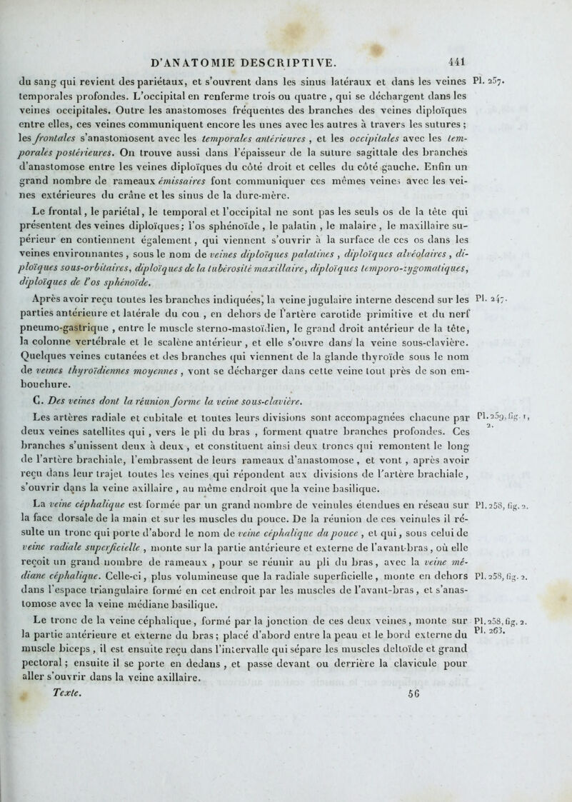 du sang qui revient des pariétaux, et s’ouvrent dans les sinus latéraux et dans les veines PI. 257. temporales profondes. L’occipital en renferme trois ou quatre , qui se déchargent dans les veines occipitales. Outre les anastomoses fréquentes des bi'anches des veines diploïques entre elles, ces veines communiquent encore les unes avec les autres à travers les sutures ; les frontales s’anastomosent avec les temporales antérieures , et les occipitales avec les tem- porales postérieures. On trouve aussi dans l’épaisseur de la suture sagittale des branches d’anastomose entre les veines diploïques du côté droit et celles du côté gauche. Enfin un grand nombre de r&mean's. émissaires font communiquer ces mêmes veines avec les vei- nes extérieures du crâne et les sinus de la dure-mère. Le frontal, le pariétal, le temporal et l’occipital ne sont pas les seuls os de la tête qui présentent des veines diploïques; l’os sphénoïde , le palatin , le malaire , le maxillaire su- périeur en contiennent également, qui viennent s’ouvrir à la surface de ces os dans les veines environnantes , sous le nom de veines diploïques palatines , diploïques alvéolaires , di- ploïques sous-orbitaires, diploïques delà tubérosité maxillaire, diploïques temporo-zygomatiques, diploïques de l’os sphénoïde. Après avoir reçu toutes les branches indiquées) la veine jugulaire interne descend sur les Pf 247- parties antérieure et latérale du cou , en dehors de l’artère carotide primitive et du nerf pneumo-gastrique , entre le muscle sterno-masloïdien, le grand droit antérieur de la tête, la colonne vertébrale et le scalène antérieur, et elle s’ouvre dans'la veine sous-clavière. Quelques veines cutanées et des branches <{ui viennent de la glande thyroïde sous le nom de veines thyroïdiennes moyennes, vont se décharger dans cette A'eine tout près de son em- bouchure. G. Des veines dont la réunion forme la veine sous-clavière. Les artères radiale et cubitale et toutes leurs divisions sont accompagnées chacune par Pl-25y,t!g.t, deux veines satellites qui , vers le pli du bras , forment quatre branches profondes. Ces branches s’unissent deux à deux , et constituent ainsi deux troncs qui remontent le long de l’artère brachiale, l’embrassent de leurs rameaux d’anastomose , et vont , après avoir reçu dans leur trajet toutes les veines qui répondent aux divisions de l’artère brachiale, s’ouvrir dijns la veine axillaire , au même endroit que la veine basilique. La veine céphalique est formée par un grand nombre de veinules étendues en réseau sur PI. 258, (ig. 2. la face dorsale de la main et sur les muscles du pouce. De la réunion de ces veinules il ré- sulte un tronc qui porte d’abord le nom de veine céphalique du pouce , et qui, sous celui de veine radiale supcrfcielle , monte sur la partie antérieure et externe de l’avant-bras, où elle reçoit un grand nombre de rameaux , pour se réunir au pli du bras, avec la veine mé- diane céphalique. Celle-ci, plus volumineuse que la radiale superficielle, monte en dehors PI.258,fig.2. dans l’espace triangulaire formé en cet endroit par les muscles de l’avant-bras, et s’anas- tomose avec la veine médiane basilique. Le tronc de la veine céphalique, formé par la jonction de ces deux veines, monte sur PI.258,fig.2. la partie antérieure et externe du bras; placé d’abord entre la peau et le bord externe du muscle biceps , il est ensuite reçu dans l’intervalle qui sépare les muscles deltoïde et grand pectoral ; ensuite il se porte en dedans , et passe devant ou derrière la clavicule pour aller s’ouvrir dans la veine axillaire. Texte. 56