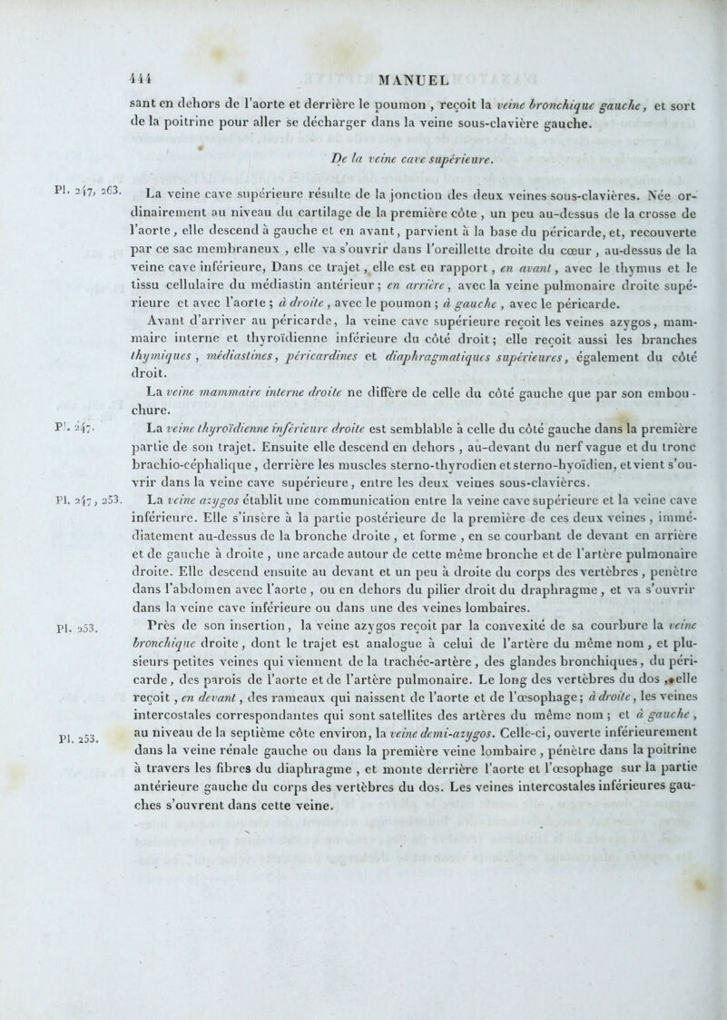 sant en dehors de l’aorte et derrière le poumon , reçoit la veine bronchique gauche, et sort de la poitrine pour aller se décharger dans la veine sous-clavière gauche. De la veine cave supérieure. PI. 2l7, 2G3. La veine cave supérieure resuite de la jonction des deux veines sous-clavières. Née or- dinairement au niveau du cartilage de la première côte , un peu au-dessus de la crosse de l’aorte, elle descend à gauche et en avant, parvient à la base du péricarde, et, recouverte par ce sac membraneux , elle va s’ouvrir dans l’oreillette droite du cœur , au-dessus de la veine cave inférieure, Dans ce trajet, elle est en rapport, en avant, avec le thymus et le tissu cellulaire du médiastin antérieur; en arrière, avec la veine pulmonaire droite supé- rieure et avec l’aorte ; à droite, avec le poumon ; à gauche , avec le péricarde. Avant d’arriver au péricarde, la veine cave supérieure reçoit les veines azygos, mam- maire interne et thyroïdienne inférieure du côté droit ; elle reçoit aussi les branches ihtjmiques , médiastmes, péricardmcs et diaphragmatiques supérieures, également du côté droit. La veine mammaire interne droite ne diffère de celle du côté gauche cpie par son embou - chure. P'* â4:- La veine thyroïdienne inférieure droite est semblable à celle du côté gauche dans la première partie de son trajet. Ensuite elle descend en dehors , au-devant du nerf vague et du tronc brachio-céphalique , derrière les muscles sterno-thyrodien etsterno-hyoïdien, etvient s’ou- vrir dans la veine cave supérieure, entre les deux veines sous-clavièrcs. PI. 2(7, 253. La veine azygos établit une communication entre la veine cave supérieure et la veine cave inférieure. Elle s’insère à la partie postérieure de la première de ces deux veines , immé- diatement au-dessus de la bronche droite, et forme , en se courbant de devant en arrière et de gauche à droite , une arcade autour de cette même bronche et de l’artère pulmonaire droite. Elle descend ensuite au devant et un peu à droite du corps des vertèbres, pénètre dans l’abdomen avec l’aorte , ou en dehors du pilier droit du draphragme , et va s’ouvrir dans la veine cave inférieure ou dans une des veines lombaires. PI. 253. r**’ès de son insertion, la veine azygos reçoit par la convexité de sa courbure la veine bronchique droite, dont le trajet est analogue à celui de l’artère du même nom, et plu- sieurs petites veines qui viennent delà trachée-artère, des glandes bronchiques, du péri- carde, des parois de l’aorte et de l’artère pulmonaire. Le long des vertèbres du dos ,#elle reçoit , en devant, des rameaux qui naissent de l’aorte et de l’œsophage; à droite, les veines intercostales correspondairtes qui sont satellites des artères du même nom ; et à gauche , PI 253 niveau de la septième côte environ, la veinedemi-azygos. Celle-ci, ouverte inférieurement dans la veine rénale gauche ou dans la première veine lombaire , pénètre dans la poitrine à travers les fibres du diaphragme , et monte derrière l’aorte et rœsophage sur la partie antérieure gauche du corps des vertèbres du dos. Les veines intercostales inférieures gau- ches s’ouvrent dans cette veine.