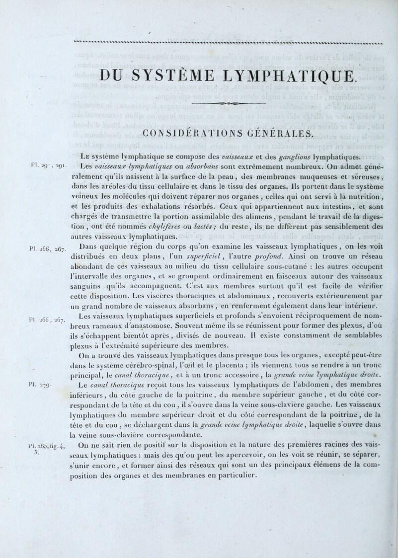 X-^'V'VX,- IM, 29 , 291 PI. iCG, 1267. IM. iGG, 267. PI. 279. PI. 265, lig- 4j DU SYSTÈME LYMPHATIQUE. CONSIDÉRATIONS GÉNÉRALES. Le système lymphatique se compose des vaisseaux et des ganglions lymphatiques. Les vaisseaux lymphatiques ou ahsorhans sont extrêmement nombreux, ün admet géné- ralement qu’ils naissent à la surface de la peau, des membranes muqueuses et séreuses, dans les aréoles du tissu cellulaire et dans le tissu des organes. Us portent dans le système veineux les molécules qui doivent réparer nos organes , celles qui ont servi à la nutrition, et les produits des exhalations résorbés. Ceux qui appartiennent aux intestins, et sont chargés de transmettre la portion assimilable des alimens, pendant le travail de la diges- tion , ont été nommés chylifères ou lactés ; du reste, ils ne diffèrent pas sensiblement des autres vaisseaux lymphatiques. Dans quelque région du corps qu’on examine les vaisseaux lymphatiques , on les voit distribués en deux plans , l’un superficiel, l’autre profond. Ainsi on trouve un réseau abondant de ces vaisseaux au milieu du tissu cellulaire sous-cutané : les autres occupent l’intervalle des organes, et se groupent ordinairement en faisceaux autour des vaisseaux sanguins qu’ils accompagnent. C’est aux membres surtout qu’il est facile de vérifier cette disposition. Les viscères thoraciques et abdominaux , recouverts extérieurement par un grand nombre de vaisseaux absorbans , en renferment également dans leur intérieur. Les vaisseaux lymphatiques superficiels et profonds s’envoient réciproquement de nom- breux rameaux d'anastomose. Souvent même ils se réunissent pour former des plexus, d’où ils s’échappent bientôt après , divisés de nouveau. Il existe constamment de semblables plexus à l’extrémité supérieure des membres. On a trouvé des vaisseaux lymphatiques dans presque tous les organes, excepté peut-être dans le système cérébro-spinal, l’œil et le placenta ; ils viennent tous se rendre à un tronc principal, le canal thoracique, et à un tronc accessoire, la grande veine lymphatique droite. Le canal thoracique reçoit tous les vaisseaux lymphatiques de l’abdomen , des membres inférieurs, du côté gauche de la poitrine, du membre supérieur gauche , et du côté cor- respondant de la tête et du cou , il s’ouvre dans la veine sous-clavière gauche. Les vaisseaux lymphatiques du membre supérieur droit et du côté correspondant de la poitrine, de la tète et du cou , se déchargent dans la grande veine lymphatique droite, laquelle s’ouvre dans la veine sous-clavière correspondante. On ne sait rien de positif sur la disposition et la nature des premières racines des vais- seaux lymphatiques : mais dès qu’on peut les apercevoir, on les voit se réunir, se séparer, s’unir encore , et former ainsi des réseau.x qui sont un des principaux élémens de la com- position des organes et des membranes en particulier.