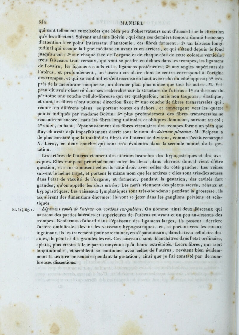 qui sont tellement entrelacées que bien peu d’observateurs sont d’accord sur la direction qu elles affectent. Suivant madame Boivin , qui dans ces derniers temps a donné beaucoup d’attention à ce point intéressant d’anatomie , ces fibres forment : 1® un faisceau longi- tudinal qui occupe la ligne médiane en avant et en arrière, et qui s’étend depuis le fond jusqu’au col; 2° sur chaque face de l’organe et de chaque côté de cette colonne verticale, trois faisceaux transversaux , qui vont se perdre en dehors dans les trompes, les ligamens de l'ovaire, les ligamens ronds et les ligamens postérieurs; 3“ aux angles supérieurs de l’utérus, et profondément, un faisceau circulaire dont le centre correspond à l’origine des trompes, et qui se confond et s’entrecroise en haut avec celui du côté opposé; 4® très- près de la membrane muqueuse, un dernier plan plus mince que tous les autres. M. Vel- peau dit avoir observé dans ses recherches sur la structure de l’utérus : 1® au-dessous du péritoine une couche c‘ellulo-fibreuse qui est quelquefois, mais non toujours , élastique , et dont^les fibres n’ont aucune direction fixe; 2® une couche de fibres transversales qui réunies en différens plans, se portent toutes en dehors, et convergent vers les quatre points indiqués par madame Boivin; 3® plus profondément des fibres transversales se rencontrent encore, mais les fibres longitudinales et obliques dominent, surtout au col ; 4° enfin , en haut, l’épanouissement des fibres circulaires des trompes forme un plan que Ruysch avait déjà imparfaitement décrit sous le nom de delmsor placenta. M. Velpeau a de plus constaté que la totalité des fibres de l’utérus se divisent, comme l’avait remarqué A. Leroy, en deux couches qui sont très-évidentes dans la seconde moitié de la ges- tation. Les artères de l’utérus viennent des utérines branches des hypogastriques et des ova- riques. Elles rampent principalement entre les deux plans charnus dont il vient d’être question, et s’anastomosent celles du côté droit avec celles du côté gauche. Les veines suivent le même trajet, et portent le même nom que les artères : elles sont très-flexueuses dans l’état de vacuité de l’organe, et forment, pendant la gestation, des cavités fort grandes, qu’on appelle les sinus utérins. Les nerfs viennent des plexus sacrés, rénaux et hypogastriques. Les vaisseaux lymphatiques sont irès-abondans : pendant la grossesse, ils acquièrent des dimensions énormes; ils vont se jeter dans les ganglions pelviens et scia- tiques. Fl. 3i4,Cg. I. Ligamens ronds de l’utérus ou cordons sus-pubiens. On nomme ainsi deux faisceaux qui naissent des parties latérales et supérieures de l’utérus en avant et un peu au-dessous des trompes. Renfermés d’abord dans l’épaisseur des ligamens larges, ils passent derrière l’artère ombilicale, devant les vaisseaux hypogastriques, et, se portant vers les canaux inguinaux, ils les traversent pour se terminer, en s’épanouissant, dans le tissu cellulaire des aines, du pénil et des grandes lèvres. Ces faisceaux sont blanchâtres dans l’état ordinaire, aplatis, plus étroits à leur partie moyenne qu’à leurs extrémités. Leurs fibres , qui sont longitudinales, et semblent se continuer avec celles de l’utérus , revêtent bien évidem- ment la texture musculaire pendant la gestation , ainsi que je l’ai constaté par de nom- breuses dissections. ,u ■ ^