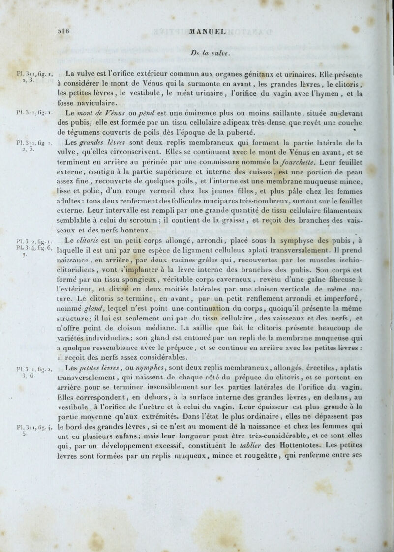 P1.3ii,fig. I 2, 3. PI. 3i I, fig. I PI. 3i I, fig I 2, 3, 1^1. 3l 2, fig. I , PJ. 314, fig 6; PJ.3l I, fig. 2 3, 6. PI. 3i I, fig. 4 la vulve. La vulve est l’orifice e.xtérieur commun aux organes génitaux et urinaires. Elle présente à considérer le mont de Vénus qui la surmonte en avant, les grandes lèvres, le clitoris, les petites lèvres, le vestibule, le méat urinaire, l’orifice du vagin avec l’hymen , et la fosse naviculaire. Le mont de Vénus oupénil est une éminence plus ou moins saillante, située au-devant des pubis; elle est formée par un tissu cellulaire adipeux très-dense que revêt une couche de tégumens couverts de poils dès l’époque de la puberté. Les grandes lèvres sont deux replis membraneux qui forment la partie latérale de la vulve, qu’elles circonscrivent. Elles se continuent avec le mont de Vénus en avant, et se terminent en arrière au périnée par une commissure nommée la fourchette. Leur feuillet externe, cofltigu à la partie supérieure et interne des cuisses, est une portion de peau assez fine , recouverte de quelques poils , et rinlerne est une membrane muqueuse mince, lisse et polie, d’un rouge vermeil chez les jeunes filles, et plus pâle chez les femmes adultes : tous deux renferment des follicules mucipares très-nombreux, surtout sur le feuillet externe. Leur intervalle est rempli par une grande quantité de tissu cellulaire filamenteux semblable à celui du scrotum ; il contient de la graisse, et reçoit des branches des vais- seaux et des nerfs honteux. Le clitoris est un petit corps allongé, arrondi, placé sous la symphyse des pubis, à laquelle il est uni par une espèce de ligament celluleux aplati transversalement. 11 prend naissance, en arrière, par deux racines grêles qui, recouvertes par les muscles ischio- clitoridiens, vont s’implanter à la lèvre interne des branches des pubis. Son corps est formé par un tissu spongieux, véritable corps caverneux, revêtu d’une gaine fibreuse à l’extérieur, et divisé en deux moitiés latérales par une cloison verticale de même na- ture. Le clitoris se termine, en avant, par un petit renflement arrondi et imperforé, nommé gland, lequel n'est point une continuation du corps, quoiqu’il présente la même structure; il lui est seulement uni par du tissu cellulaire, des vaisseaux et des nerfs, et n’offre point de cloison médiane. La saillie que fait le clitoris présente beaucoup de variétés individuelles ; son gland est entouré par un repli de la membrane muqueuse qui a quelque ressemblance avec le prépuce, et se continue en arrière avec les petites lèvres : il reçoit des nerfs assez considérables. Les petites lèvres, oxinymphes, sont deux replis membraneux, allongés, érectiles, aplatis transversalement, qui naissent de chaque côté du prépuce du clitoris, et se portent en arrière pour se terminer insensiblement sur les parties latérales de l’orifice du vagin. Elles correspondent, en dehors, à la surface interne des grandes lèvres, en dedans, au vestibule , à l’orifice de l’urètre et à celui du vagin. Leur épaisseur est plus grande à la partie moyenne qu’aux extrémités. Dans l’état le plus ordinaire, elles ne dépassent pas le bord des grandes lèvres, si ce n’est au moment de la naissance et chez les femmes qui ont eu plusieurs enfans; mais leur longueur peut être très-considérable, et ce sont elles qui, par un développement excessif, constituent le tablier des Hottentotes. Les petites lèvres sont formées par un replis muqueux, mince et rougeâtre, qui renferme entre ses