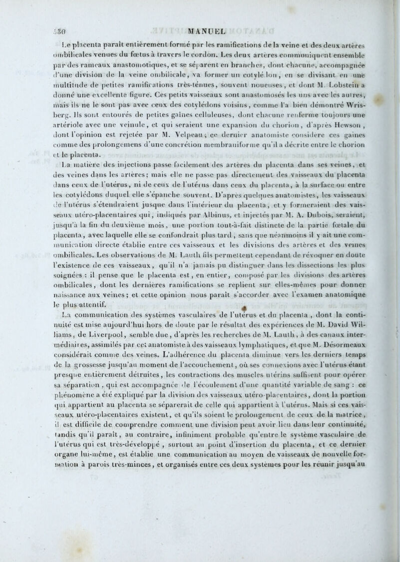 \.e pbcenta paraît enlièrenienl formé par les ramifications de la veine et des deux artères ombilicales venues du fœtus à travers le cordon. Les deux artères communicjuent ensemble par des rameaux anastomotiques, et se séjiarent en branches, dont chacune, accompagnée d’une division de la veine ombiiicale, va former un colylélon, en se divisant en une mulliinde de petites ramifications très-léniies, souvent noueuses, et dont M. I.obstein a donné une excellente figure. Ces petits vaisseaux sont anastomosés les uns avec les autres, mais iis ne le sont pas avec ceux des cotylédons voisins, comme l’a bien démontré Wris- berg. Us sont entourés de petites gaines celluleuses, dont chacune renferme toujours une artériole avec une veinule, et qui seraient une expansion du chorion , d’après Hewson , dont l’opinion est rejetée par M. Velpeau ; ce dernier anatomiste considéré ces gaines comme des prolongeinens d’une concrétion membraniforme qu’il a décrite entre le chorion et le placenta. La matière des injections passe facilement des artères du placenta dans ses veines, et des veines dans les artères; mais elle ne passe pas directement des vaisseaux du placenta dans ceux de l’utérus, ni de ceux de l utéius dans ceux du placenta, à la surface ou entre les cotylédons ducpiel elle s’épanche souvent. D’après quelijues anaUnnistes, les vaisseaux i!c Tutérus s’étendraient jusque dans l’iniérieur du phicenta , et y foruieraient des vais- seaux uléro-placentaires qui, imliqués par Albinus, et injectés |)ar M. A. Dubois, seraient, jusqu’à la fin du deuxième mois, une portion tout-à-fait distincte de la partie fœtale du placenta, avec laquelle elle se confondrait plus tard , sans que néanmoins il y ait une com- munication directe établie entre ces vaisseaux et les divisions des artères et des veines ombilicales. Les observations de M. Lauth fils permettent cependant de révoquer en doute l’existence de ces vaisseaux, qu il n’a jamais pu distinguer dans les dissections les plus soignées : il pense que le [)lacenta est, en entier, composé par les divisions des artères ombilicales, dont les dernières ramifications se replient sur elles-mêmes pour donner naissance aux veines ; et cette opinion nous paraît s'accorder avec l’examen anatomique le plus-attentif. ^ La communication des systèmes vasculaires de l’utérus et du placenta , dont la conti- nuité est mise aujourd’hui hors de doute par le résultat des expériences de M. David Wil- liams, de Liverpool, semble due, d’après les recherches de M. Lauth , à des canaux inter- médiaii es, assimilés par cet anatomiste à des vaisseaux lymphatiques, et que M. Désormeaux considérait comtuc des veines. L’adhérence du placenta diminue vers les derniers temps de la grossesse jusqu’au moment de l’accouchement, où ses connexions avec l utérus étant presque entièrement détruites, les contractions des muscles utérins suffisent pour opérer sa séparation , qui est accompagnée de l écoulemenl d’une quantité variable de sang : ce phétiomène a été expliqué par la tlivision des vaisseaux utéro plaeentaires, dont la portion (pii appartient au placenta se séparerait de celle qui appartient à l’utérus. Mais si ces vais- seaux utéro-placentaires existent, et qu’ils soient le prolongement de ceux de la matrice, il est difficile de comprendre comment une division peut avoir lien dans leur continuité, tandis qu’il paraît, au contraire, infiniment probable qu’entre le système vasculaire de l’utérus qui est très-développé , surtout au point d’insertion du placenta, et ce dernier organe lui-mcme, est établie une communication au moyen de vaisseaux de nouvelle for- jMalion à parois très-minces, et organisés entre ces deux systèmes pour les réunir jusqu’au