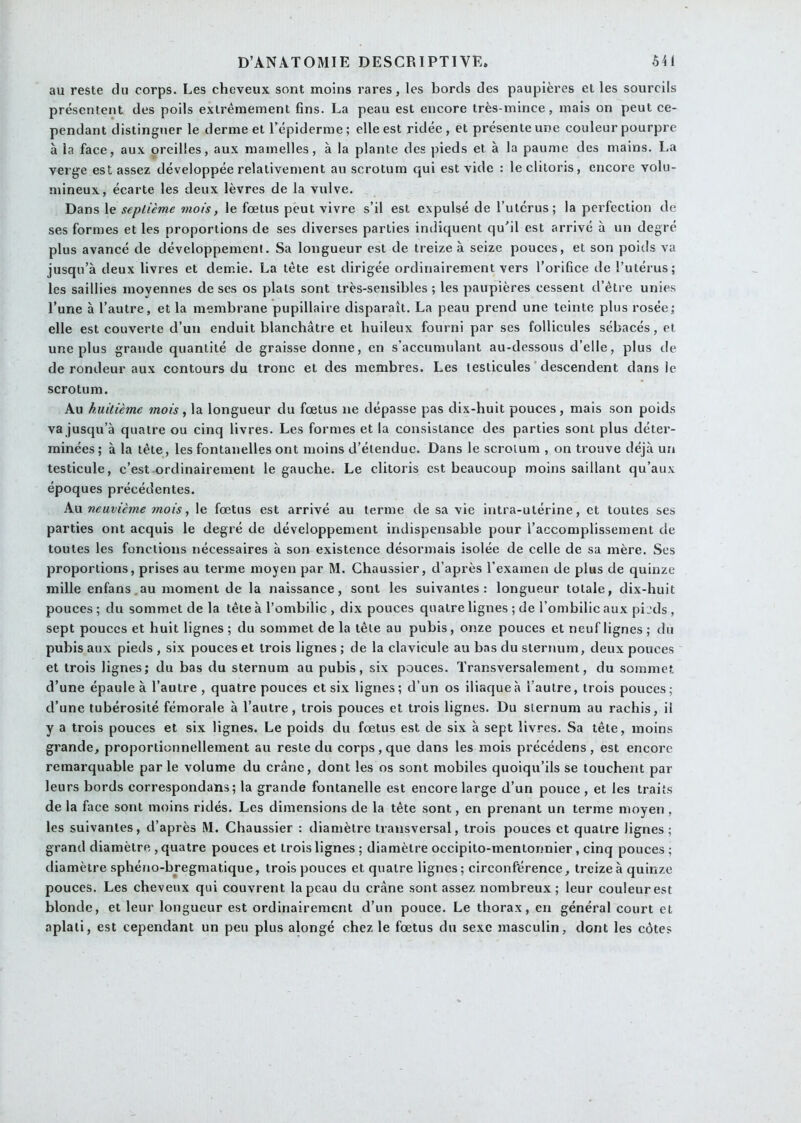 au reste du corps. Les cheveux sont moins rares, les bords des paupières et les sourcils présentent des poils extrêmement fins. La peau est encore très-mince, mais on peut ce- pendant distinguer le derme et l’épiderme ; elle est ridée , et présente une couleur pourpre à la face, aux oreilles, aux mamelles, à la plante des pieds et à la paume des mains. La verge est assez développée relativement au scrotum qui est vide : le clitoris, encore volu- mineux, écarte les deux lèvres de la vulve. Dans le septième mois, le fœtus peut vivre s’il est expulsé de l’utérus; la perfection de ses formes et les proportions de ses diverses parties indiquent qu'il est arrivé à un degré plus avancé de développement. Sa longueur est de treize à seize pouces, et son poids va jusqu’à deux livres et demie. La tête est dirigée ordinairement vers l’orifice de l’utérus; les saillies moyennes de ses os plats sont très-sensibles ; les paupières cessent d’être unies l’une à l’autre, et la membrane pupillaire disparaît. La peau prend une teinte plus rosée; elle est couverte d’un enduit blanchâtre et huileux fourni par ses follicules sébacés, et une plus grande quantité de graisse donne, en s’accumulant au-dessous d’elle, plus de de rondeur aux contours du tronc et des membres. Les testicules ' descendent dans le scrotum. Au huitième mois, la longueur du fœtus ne dépasse pas dix-huit pouces, mais son poids va jusqu’à quatre ou cinq livres. Les formes et la consistance des parties sont plus déter- minées; à la tête, les fontanelles ont moins d’étendue. Dans le scrotum , on trouve déjà un testicule, c’est ordinairement le gauche. Le clitoris est beaucoup moins saillant qu’aux époques précédentes. Au neuvième mois, le fœtus est arrivé au terme de sa vie intra-utérine, et toutes ses parties ont acquis le degré de développement indispensable pour l’accomplissement de toutes les fonctions nécessaires à son existence désormais isolée de celle de sa mère. Scs proportions, prises au terme moyen par M. Chaussier, d’après l’examen de plus de quinze mille enfans.au moment de la naissance, sont les suivantes: longueur totale, dix-huit pouces ; du sommet de la tête à l’ombilic , dix pouces quatre lignes ; de l’ombilic aux pi jds , sept pouces et huit lignes ; du sommet de la tête au pubis, onze pouces et neuf lignes ; du pubis aux pieds , six pouces et trois lignes ; de la clavicule au bas du sternum, deux pouces et trois lignes; du bas du sternum au pubis, six pouces. Transversalement, du sommet d’une épaule à l’autre, quatre pouces et six lignes; d’un os iliaque à l’autre, trois pouces; d’une tubérosité fémorale à l’autre, trois pouces et trois lignes. Du sternum au rachis, il y a trois pouces et six lignes. Le poids du fœtus est de six à sept livres. Sa tête, moins grande, proportionnellement au reste du corps,que dans les mois précédons, est encore remarquable parle volume du crâne, dont les os sont mobiles quoiqu’ils se touchent par leurs bords correspondans ; la grande fontanelle est encore large d’un pouce , et les traits de la face sont moins ridés. Les dimensions de la tête sont, en prenant un terme moyen, les suivantes, d’après M. Chaussier : diamètre transversal, trois pouces et quatre lignes; grand diamètre , quatre pouces et trois lignes ; diamètre occipito-mentonnier, cinq pouces ; diamètre sphéno-bregmatique, trois pouces et quatre lignes; circonférence, treize à quinze pouces. Les cheveux qui couvrent la peau du crâne sont assez nombreux ; leur couleur est blonde, et leur longueur est ordinairement d’un pouce. Le thorax, en général court et aplati, est cependant un peu plus alongé chez le fœtus du sexe masculin, dont les côtes