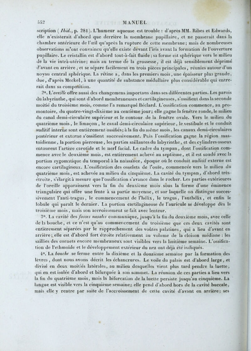 scriplion ( Ibid., p. 281). L’humeur aqueuse est trouble : d’après MM. Ribes et Edwards, elle n’existerait d’abord que derrière la membrane pupillaire, et ne passerait dans la chambre antérieure de l’œil qu’après la rupture de cette membrane; mais de nombreuses observations m’ont convaincu qu’elle existe devant l’iris avant la formation de l’ouverture pupillaire. Le cristallin est d’abord tout-à-fait fluide ; sa forme est sphérique vers le milieu de la vie inli’à-utérine; mais au terme de la grossesse, il est déjà sensiblement déprimé d’avant en arrière , et se sépare facilement en trois pièces principales, réunies autour d’un noyau central sphérique. La rétine a, dans les premiers mois , une épaisseur plus grande, due, d’après Mcckel, à une quantité de substance médullaire plus considérable qui entre- rait dans sa composition. 2°. oreille offre aussi des changemens imporlans dans ses différentes parties. Les parois du labyrinthe, qui sont d’abord membraneuses et cartilagineuses, s’ossifient dans la seconde moitié du troisième mois, comme l’a remarqué Béciard. L’ossification commence, au pro- montoire, du quatre-vingt-dixième au centième jour ; elle gagne la fenêtre ronde, le milieu du canal demi-circulaire supérieur et le contour de la fenêtre ovale. Vers le milieu du quatrième mois, le limaçon , le canal demi-circulaire supérieur, le vestibule et le conduit auditif interne sont entièrement ossifiés; à la fin du même mois, les canaux demi-circulaires postérieur et externe s’ossifient successivement. Puis l’ossification gagne la région mas- toïdienne, la portion pierreuse, les parties saillantes du labyrinthe, et des cylindres osseux entourent l’artère carotide et le nerf facial. Le cadre du tympan, dont l’ossification com- mence avec le deuxième mois, est entièrement achevé au septième, et il est soudé avec la portion zygomatique du temporal à la naissance, époque où le conduit auditif externe est encore cartilagineux. L’ossification des osselets de l’ouïe, commencée vers le milieu du quatrième mois, est achevée au milieu du cinquième. La cavité du tympan, d’abord très- étroite, s’élargit à mesure que l’ossification s’avance dans le rocher. Les parties extérieures de l’oreille apparaissent vers la fin du deuxième mois sous la forme d’une éminence triangulaire qui offre une fente à sa partie moyenne, et sur laquelle on distingue succes- sivement l’anti-tragus, le commencement de l’hélix, le tragus, l’anthélix , et enfin le lobule qui paraît le dernier. La portion cartilagineuse de l’auricule se développe dès le troisième mois , mais son accroissement se fait avec lenteur. 3“. La cavité des fosses nasales communique, jusqu’à la fin du deuxième mois, avec celle de b bouche, et ce n’est qu’au commencement du troisième que ces deux cavités sont entièrement séparées par le rapprochement des voûtes palatines, qui a lieu d’avant en arrière; elle est d’abord fort étroite relativement au volume de la cloison médiane : les saillies des cornets encore membraneux sont visibles vers la huitième semaine. L'ossifica- tion de l’eihmoïde et le développement extérieur du nez ont déjà été ifidiqués. 4°. La bouche se ferme entre la dixième et la douzième semaine par la formation des lèvres, dont nous avons décrit les échancrures. Le voile du palais est d’abord large, et divisé en deux moitiés latérales, au milieu desquelles vient plus tard pendre la luette, qui en est isolée d’abord et bifurquée à son sommet. La réunion de ces parties a lieu vers la fin du quatrième mois, mais la bifurcation de la luette persiste jusqu’au cinquième. La langue est visible vers la cinquième semaine; elle pend d’abord hors de la cavité buccale, mais elle y rentre par suite de l’accroissement de celte cavité d’avant en arrière; ses