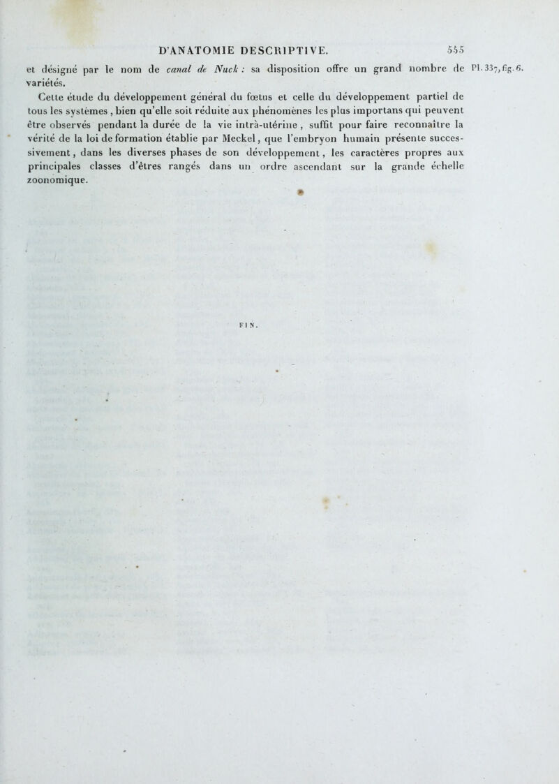 et désigné par le nom de canal de Nuck : sa disposition offre un grand nombre de PI. 337,f;g. 6. variétés. Celte élude du développement général du fœtus et celle du développement partiel de tous les systèmes , bien qu’elle soit réduite aux phénomènes les plus importans qui peuvent être observés pendant la durée de la vie intrà-ulérine , sufGt pour faire reconnaître la vérité de la loi de formation établie par Meckel, que l’embryon humain présente succes- sivement, dans les diverses phases de son développement, les caractères propres aux principales classes d’êtres rangés dans un ordre ascendant sur la grande échelle zoonomique. » FIN.