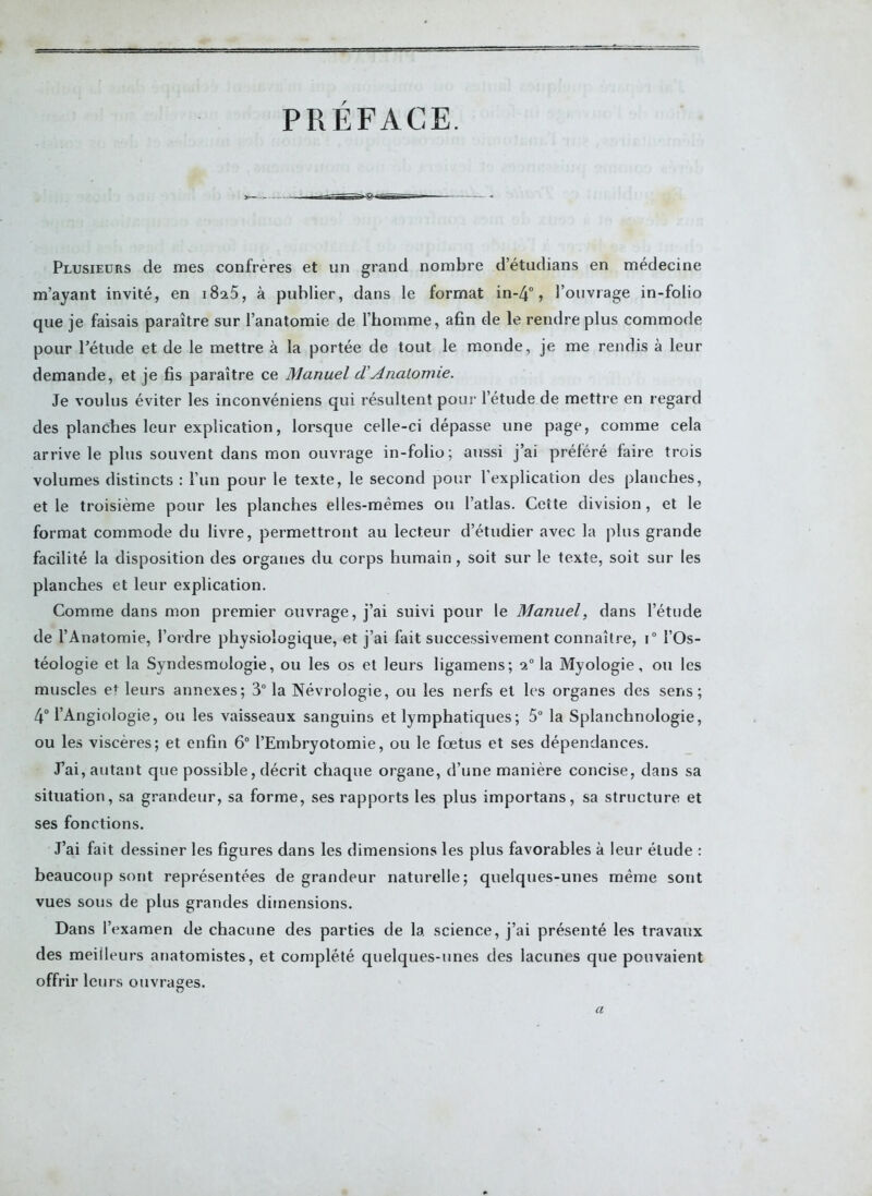 PRÉFACE. Plusieurs de mes confrères et un grand nombre d’étudians en médecine m’ayant invité, en i8a5, à publier, dans le format in-4°, l’ouvrage in-folio que je faisais paraître sur l’anatomie de l’homme, afin de le rendre plus commode pour l’étude et de le mettre à la portée de tout le monde, je me rendis à leur demande, et je fis paraître ce Manuel d'Anatomie. Je voulus éviter les inconvéniens qui résultent pour l’étude de mettre en regard des planches leur explication, lorsque celle-ci dépasse une page, comme cela arrive le plus souvent dans mon ouvrage in-folio; aussi j’ai préféré faire trois volumes distincts : l’un pour le texte, le second pour l’explication des planches, et le troisième pour les planches elles-mêmes ou l’atlas. Cette division , et le format commode du livre, permettront au lecteur d’étudier avec la plus grande facilité la disposition des organes du corps humain, soit sur le texte, soit sur les planches et leur explication. Comme dans mon premier ouvrage, j’ai suivi pour le Manuel, dans l’étude de l’Anatomie, l’ordre physiologique, et j’ai fait successivement connaître, i° l’Os- téologie et la Syndesmologie, ou les os et leurs ligamens; 1° la Myologie, ou les muscles e* leurs annexes; 3° la Névrologie, ou les nerfs et les organes des sens; 4° l’AngioIogie, ou les vaisseaux sanguins et lymphatiques; 5° la Splanchnologie, ou les viscères; et enfin 6° l’Embryotomie, ou le fœtus et ses dépendances. J’ai, autant que possible, décrit chaque organe, d’une manière concise, dans sa situation, sa grandeur, sa forme, ses rapports les plus importans, sa structure et ses fonctions. J’ai fait dessiner les figures dans les dimensions les plus favorables à leur élude : beaucoup sont représentées de grandeur naturelle; quelques-unes même sont vues sous de plus grandes dimensions. Dans l'examen de chacune des parties de la science, j’ai présenté les travaux des meilleurs anatomistes, et complété quelques-unes des lacunes que pouvaient offrir leurs ouvrages. a