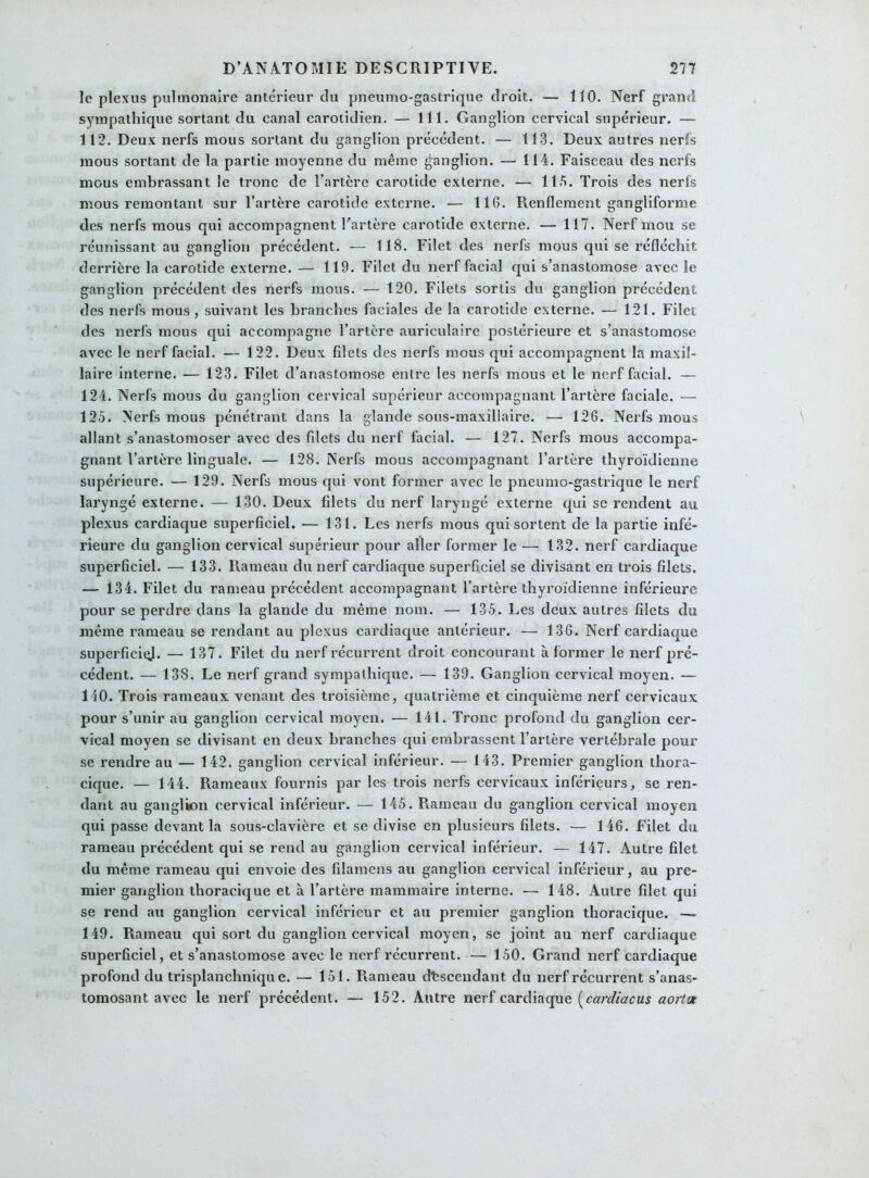 le plexus pulmonaire antérieur du pneumo-gastrique droit. — 110. Nerf grand sympathique sortant du canal carotidien. — 111. Ganglion cervical supérieur. — 112. Deux nerfs mous sortant du ganglion précédent. — 113. Deux autres nerfs mous sortant de la partie moyenne du même ganglion. — 114. Faisceau des nerfs mous embrassant le tronc de l’artère carotide externe. — 115. Trois des nerfs mous remontant sur l’artère carotide externe. — 116. Renflement gangliforme des nerfs mous qui accompagnent l’artère carotide externe. — 117. Nerf mou se réunissant au ganglion précédent. —- 118. Filet des nerfs mous qui se réfléchit derrière la carotide externe. — 119. Filet du nerf facial qui s’anastomose avec le ganglion précédent des nerfs mous. — 120. Filets sortis du ganglion précédent des nerfs mous , suivant les branches faciales de la carotide externe. — 121. Filet des nerfs mous qui accompagne l’artère auriculaire postérieure et s’anastomose avec le nerf facial. — 122. Deux filets des nerfs mous qui accompagnent la maxil- laire interne. — 123. Filet d’anastomose entre les nerfs mous et le nerf facial. — 124. Nerfs mous du ganglion cervical supérieur accompagnant l’artère faciale. — 125. Nerfs mous pénétrant dans la glande sous-maxillaire. — 126. Nerfs mous allant s’anastomoser avec des filets du nerf facial. — 127. Nerfs mous accompa- gnant l’artère linguale. — 128. Nerfs mous accompagnant l’artère thyroïdienne supérieure. — 129. Nerfs mous qui vont former avec le pneumo-gastrique le nerf laryngé externe. — 130. Deux filets du nerf laryngé externe qui se rendent au plexus cardiaque superficiel. — 131. Les nerfs mous qui sortent de la partie infé- rieure du ganglion cervical supérieur pour aller former le — 132. nerf cardiaque superficiel. — 133. Rameau du nerf cardiaque superficiel se divisant en trois filets. — 134. Filet du rameau précédent accompagnant l’artère thyroïdienne inférieure pour se perdre dans la glande du même nom. — 135. Les deux autres filets du même rameau se rendant au plexus cardiaque antérieur. — 136. Nerf cardiaque superficie. — 137. Filet du nerf récurrent droit concourant à former le nerf pré- cédent. — 138. Le nerf grand sympathique. — 139. Ganglion cervical moyen. — 110. Trois rameaux venant des troisième, quatrième et cinquième nerf cervicaux pour s’unir au ganglion cervical moyen. — 141. Tronc profond du ganglion cer- vical moyen se divisant en deux branches qui embrassent l’artère vertébrale pour se rendre au — 142. ganglion cervical inférieur. — 143. Premier ganglion thora- cique. — 144. Rameaux fournis par les trois nerfs cervicaux inférieurs, se ren- dant au ganglion cervical inférieur. — 145. Rameau du ganglion cervical moyen qui passe devant la sous-clavière et se divise en plusieurs filets. — 146. Filet du rameau précédent qui se rend au ganglion cervical inférieur. — 147. Autre filet du même rameau qui envoie des filamens au ganglion cervical inférieur, au pre- mier ganglion thoracique et à l’artère mammaire interne. — 148. Autre filet qui se rend au ganglion cervical inférieur et au premier ganglion thoracique. — 149. Rameau qui sort du ganglion cervical moyen, se joint au nerf cardiaque superficiel, et s’anastomose avec le nerf récurrent. — 150. Grand nerf cardiaque profond du trisplanchniquc. — 151. Rameau descendant du nerf récurrent s’anas- tomosant avec le nerf précédent. — 152. Autre nerf cardiaque (cardiacus aorltx