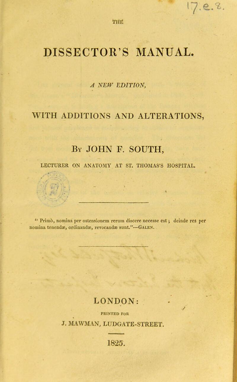 17. Me DISSECTOR’S MANUAL. A NEW EDITION, WITH ADDITIONS AND ALTERATIONS, / By JOHN F. SOUTH, LECTURER ON ANATOMY AT ST. THOMAS’S HOSPITAL. A “ Primft, nomina per ostensionem rerum discere necesse est; deinde res per nomina tenendse, ordinandee, revocandse sunt.”—Galen. LONDON: PRINTED FOR J. MAWMAN, LUDGATE-STREET. 1825.