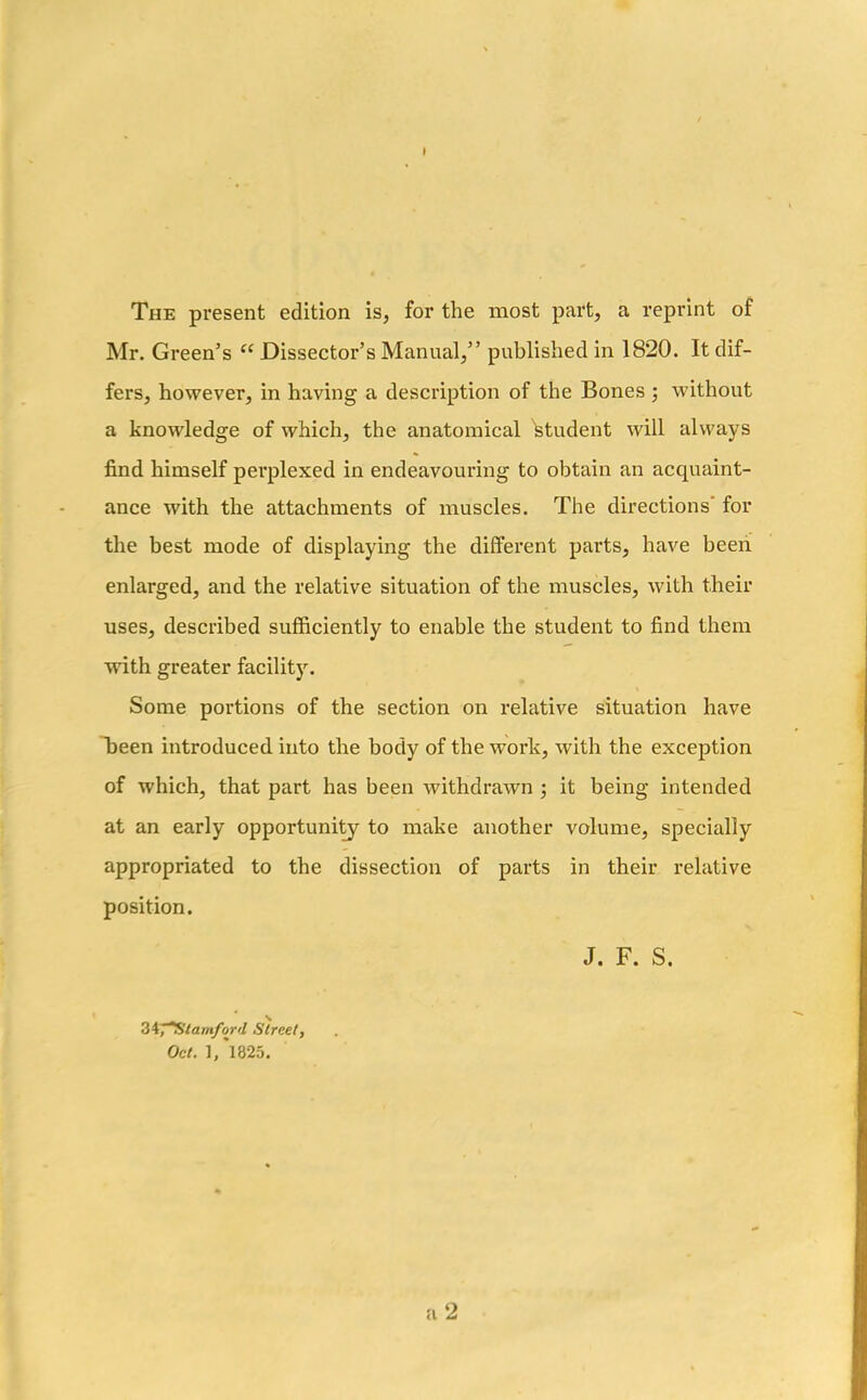 » The present edition is, for the most part, a reprint of Mr. Green’s ee Dissector’s Manual,” published in 1820. It dif- fers, however, in having a description of the Bones ; without a knowledge of which, the anatomical student will always find himself perplexed in endeavouring to obtain an acquaint- ance with the attachments of muscles. The directions' for the best mode of displaying the different parts, have been enlarged, and the relative situation of the muscles, with their uses, described sufficiently to enable the student to find them with greater facility. Some portions of the section on relative situation have been introduced into the body of the work, with the exception of which, that part has been withdrawn ; it being intended at an early opportunity to make another volume, specially appropriated to the dissection of parts in their relative position. 34j'^Stamford Street, Oct. l/l825. J. F. S.