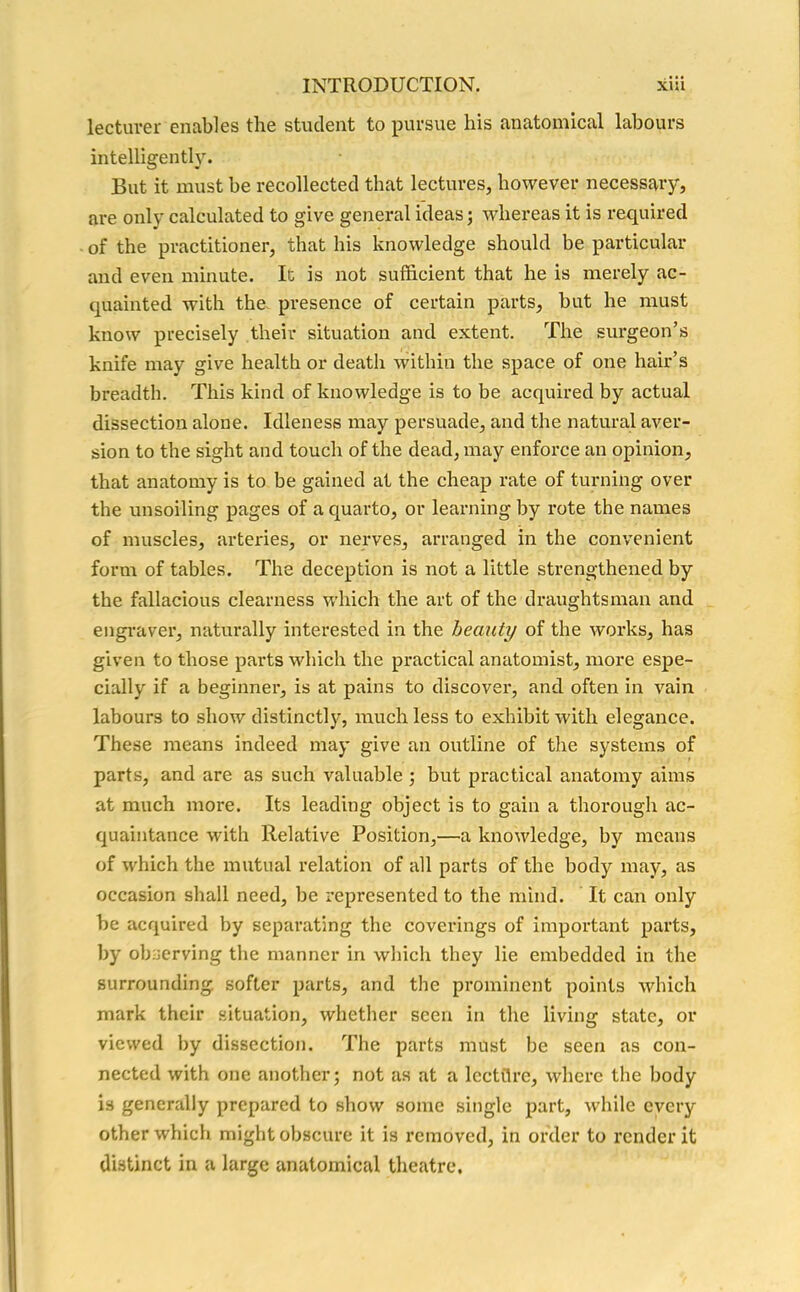 lecturer enables the student to pursue liis anatomical labours intelligently. But it must be recollected that lectures, however necessary, are only calculated to give general ideas; -whereas it is required of the practitioner, that his knowledge should be particular and even minute. It is not sufficient that he is merely ac- quainted with the presence of certain parts, but he must know precisely their situation and extent. The surgeon’s knife may give health or death within the space of one hair’s breadth. This kind of knowledge is to be acquired by actual dissection alone. Idleness may persuade, and the natural aver- sion to the sight and touch of the dead, may enforce an opinion, that anatomy is to be gained at the cheap rate of turning over the unsoiling pages of a quarto, or learning by rote the names of muscles, arteries, or nerves, arranged in the convenient form of tables. The deception is not a little strengthened by the fallacious clearness which the art of the draughtsman and engraver, naturally interested in the beauty of the works, has given to those parts which the practical anatomist, more espe- cially if a beginner, is at pains to discover, and often in vain labours to show distinctly, much less to exhibit with elegance. These means indeed may give an outline of the systems of parts, and are as such valuable ; but practical anatomy aims at much more. Its leading object is to gain a thorough ac- quaintance with Relative Position,—a knowledge, by means of which the mutual relation of all parts of the body may, as occasion shall need, be represented to the mind. It can only be acquired by separating the coverings of important parts, by observing the manner in which they lie embedded in the surrounding softer parts, and the prominent points which mark their situation, whether seen in the living state, or viewed by dissection. The parts must be seen as con- nected with one another; not as at a lectflre, where the body is generally prepared to show some single part, while every other which might obscure it is removed, in order to render it distinct in a large anatomical theatre.