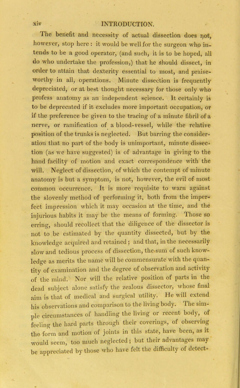 The benefit and necessity of actual dissection does not, however, stop here : it would be well for the surgeon who in- tends to be a good operator, (and such, it is to be hoped, all do who undertake the profession,) that he should dissect, in order to attain that dexterity essential to most, and praise- worthy in all, operations. Minute dissection is frequently depreciated, or at best thought necessary for those only who profess anatomy as an independent science. It certainly is to be deprecated if it excludes more important occupation, or if the preference be given to the tracing of a minute fibril of a nerve, or ramification of a blood-vessel, while the relative position of the trunks is neglected. But barring the consider- ation that no part of the body is unimportant, minute dissec- tion (as we have suggested) is of advantage in giving to the hand facility of motion and exact correspondence with the will. Neglect of dissection, of which the contempt of minute anatomy is but a symptom, is not, however, the evil of most common occurrence. It is more requisite to warn against the slovenly method of performing it, both from the imper- fect impression which it may occasion at the time, and the injurious habits it may be the means of forming. Those so erring, should recollect that the diligence of the dissector is not to be estimated by the quantity dissected, but by the knowledge acquired and retained; and that, in the necessarily slow and tedious process of dissection, theisum of such know- ledge as merits the name will be commensurate with the quan- tity of examination and the degree of observation and activity of the mind. Nor will the relative position of parts in the dead subject alone satisfy the zealous dissector, whose final aim is that of medical and surgical utility. He will extend his observations and comparison to the living body. 1 he sim- ple circumstances of handling the living or recent body, of feeling the hard parts through their coverings, of observing the form and motion of joints in this state, have been, as it would seem, too much neglected ; but their advantages may be appreciated by those who have felt the difficulty of detect-