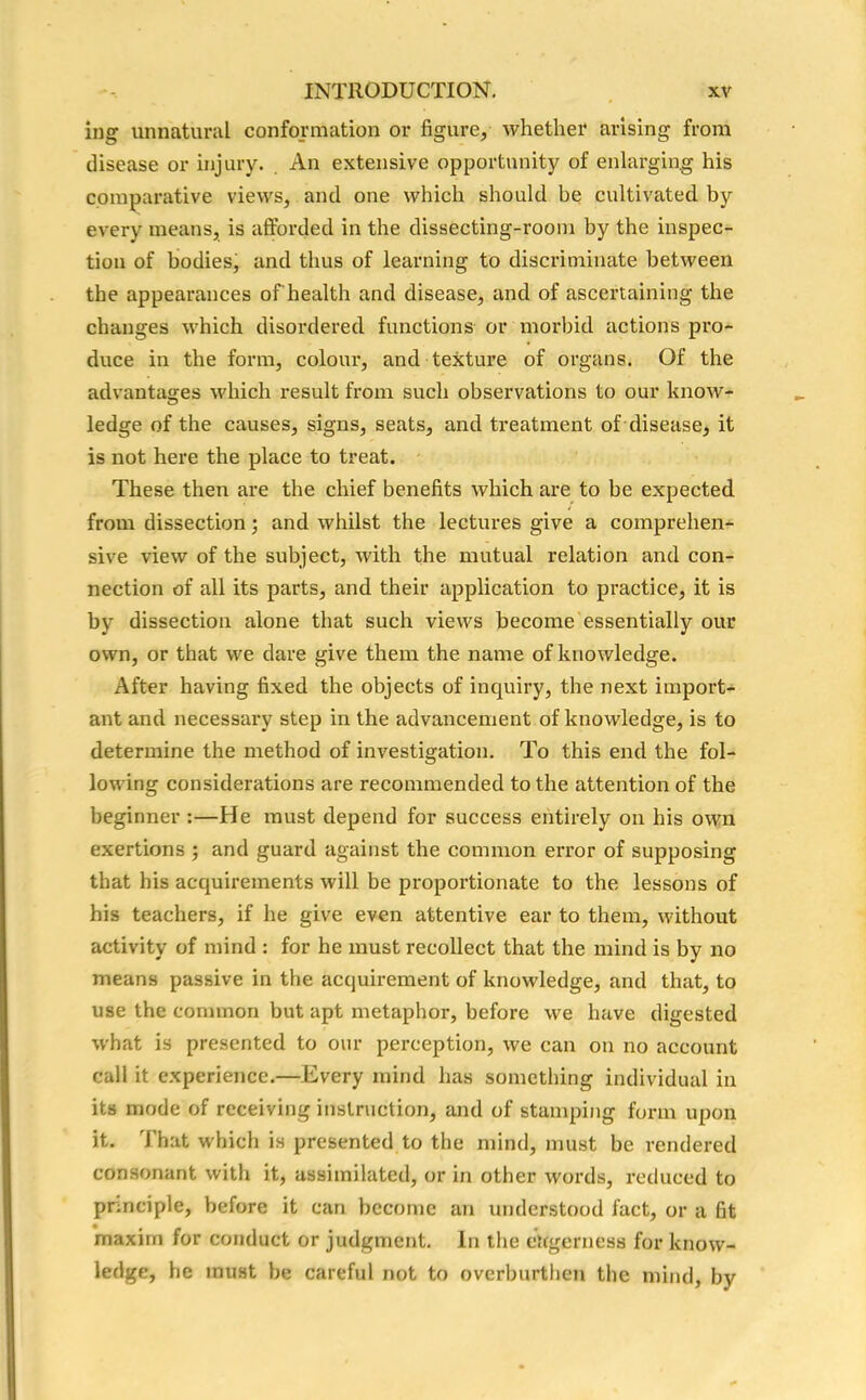 ing unnatural conformation or figure, whether arising from disease or injury. An extensive opportunity of enlarging his comparative views, and one which should be cultivated by every means, is afforded in the dissecting-room by the inspec- tion of bodies, and thus of learning to discriminate between the appearances of health and disease, and of ascertaining the changes which disordered functions or morbid actions pro- duce in the form, colour, and texture of organs. Of the advantages which result from such observations to our know- ledge of the causes, signs, seats, and treatment of disease, it is not here the place to treat. These then are the chief benefits which are to be expected from dissection; and whilst the lectures give a comprehen- sive view of the subject, with the mutual relation and con- nection of all its parts, and their application to practice, it is by dissection alone that such views become essentially our own, or that we dare give them the name of knowledge. After having fixed the objects of inquiry, the next import- ant and necessary step in the advancement of knowledge, is to determine the method of investigation. To this end the fol- lowing considerations are recommended to the attention of the beginner :—He must depend for success entirely on his own exertions ; and guard against the common error of supposing that his acquirements will be proportionate to the lessons of his teachers, if he give even attentive ear to them, without activity of mind : for he must recollect that the mind is by no means passive in the acquirement of knowledge, and that, to use the common but apt metaphor, before we have digested what is presented to our perception, we can on no account call it experience.—Every mind has something individual in its mode of receiving instruction, and of stamping form upon it. That which is presented to the mind, must be rendered consonant with it, assimilated, or in other words, reduced to principle, before it can become an understood fact, or a fit maxim for conduct or judgment. In the eagerness for know- ledge, he must be careful not to overburthen the mind, by