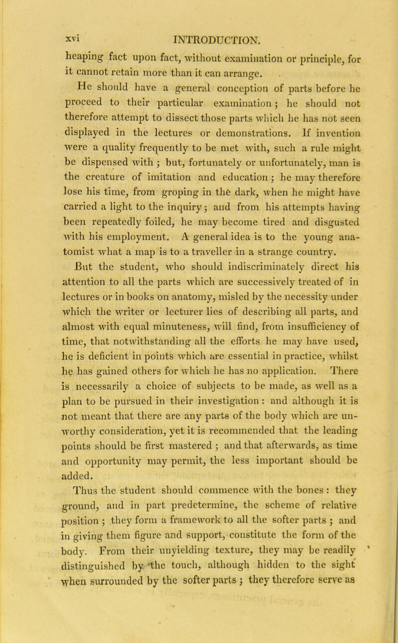 heaping fact upon fact, without examination or principle, for it cannot retain more than it can arrange. He should have a general conception of parts before he proceed to their particular examination; he should not therefore attempt to dissect those parts which he has not seen displayed in the lectures or demonstrations. If invention were a quality frequently to be met wTith, such a rule might be dispensed with ; but, fortunately or unfortunately, man is the creature of imitation and education ; he may therefore lose his time, from groping in the dark, when he might have carried a light to the inquiry; and from his attempts having been repeatedly foiled, he may become tired and disgusted with his employment. A general idea is to the young ana- tomist what a map is to a traveller in a strange country. But the student, who should indiscriminately direct his attention to all the parts which are successively treated of in lectures or in books on anatomy, misled by the necessity under which the writer or lecturer lies of describing all parts, and almost with equal minuteness, will find, from insufficiency of time, that notwithstanding all the efforts he may have used, he is deficient in points which are essential in practice, whilst he has gained others for which he has no application. There is necessarily a choice of subjects to be made, as well as a plan to be pursued in their investigation : and although it is not meant that there are any parts of the body which are un- worthy consideration, yet it is recommended that the leading points should be first mastered ; and that afterwards, as time and opportunity may permit, the less important should be added. Thu3 the student should commence with the bones: they groxind, and in part predetermine, the scheme of relative position ; they form a framework to all the softer parts ; and in giving them figure and support, constitute the form of the body. From their unyielding texture, they may be readily ’ distinguished by ’the touch, although hidden to the sight when surrounded by the softer parts , they therefore serve as