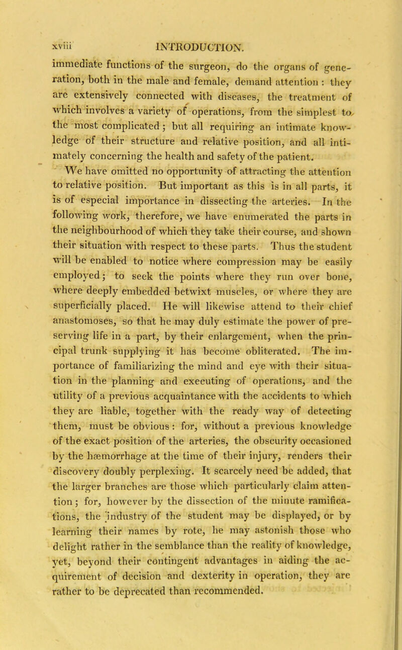 immediate functions of the surgeon, do the organs of gene- ration, both in the male and female, demand attention : they are extensively connected with diseases, the treatment of which involves a variety of operations, from the simplest to, the most complicated; but all requiring an intimate know- ledge of their structure and relative position, and all inti- mately concerning the health and safety of the patient. We have omitted no opportunity of attracting the attention to relative position. But important as this is iri all parts, it is of especial importance in dissecting the arteries. In the following work, therefore, we have enumerated the parts in the neighbourhood of which they take their course, and shown their situation with respect to these parts. Thus the student will be enabled to notice where compression may be easily employed; to seek the points where they run over bone, where deeply embedded betwixt muscles, or where they are superficially placed. He will likewise attend to their chief anastomoses, so that he may duly estimate the power of pre- serving life in a part, by their enlargement, when the prin- cipal trunk supplying it has become obliterated. The im- portance of familiarizing the mind and eye with their situa- tion in the planning and executing of operations, and the utility of a previous acquaintance with the accidents to which they are liable, together with the ready way of detecting them, must be obvious : for, without a previous knowledge of the exact position of the arteries, the obscurity occasioned by the haemorrhage at the time of their injury, renders their discovery doubly perplexing. It scarcely need be added, that the larger branches are those which particularly claim atten- tion ; for, however by the dissection of the minute ramifica- tions, the 'industry of the student may be displayed, or by learning their names by rote, he may astonish those who delight rather in the semblance than the reality of knowledge, yet, beyond their contingent advantages in aiding the ac- quirement of decision and dexterity in operation, they are rather to be deprecated than recommended.