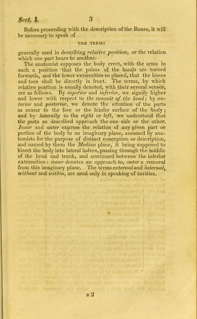 Before proceeding with the description of the Bones, it will be necessary to speak of THE TERMS generally used in describing relative jwsition, or the relation which one part bears to another. The anatomist supposes the body erect, with the arms in such a position that the palms of the hands are turned forwards, and the lower extremities so placed, that the knees and toes shall be directly in front. The terms, by which relative position is usually denoted, with their several senses, are as follows. By superior and inferior, we signify higher and lower with respect to the summit of the head; by an- terior and posterior, we denote the situation of the parts as nearer to the fore or the hinder surface of the body ; and by laterally to the right or left, we understand that the parts so described approach the one side or the other. Inner and outer express the relation of any given part or portion of the body to an imaginary plane, assumed by ana- tomists for the purpose of distinct conception or description, and named by them the Median plane, it being supposed to bisect the body into lateral halves, passing through the middle of the head and trunk, and continued between the inferior extremities : inner denotes an approach to, outer a removal from this imaginary plane. The terms external and internal, without and within, are used only in speaking of cavities. n 2