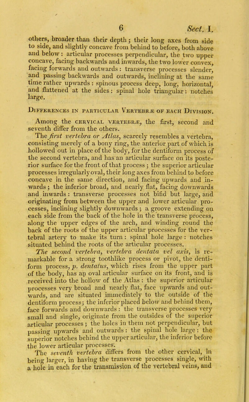 others, broader than their depth ; their long axes from side to side, and slightly concave from behind to before, both above and below: articular processes perpendicular, the two upper concave, facing backwards and inwards, the two lower convex, facing forwards and outwards : transverse processes slender, and passing backwards and outwards, inclining at the same time rather upwards : spinous process deep, long, horizontal, and flattened at the sides: spinal hole triangular: notches large. Differences in particular Vertebrae of each Division. Among the cervical vertebra, the first, second and seventh differ from the others. The first vertebra or Atlas, scarcely resembles a vertebra, consisting merely of a bony ring, the anterior part of which is hollowed out in place of the body, for the dentiform process of the second vertebra, and has an articular surface on its poste- rior surface for the front of that process ; the superior articular processes irregularly oval, their long axes from behind to before concave in the same direction, and facing upwards and in- wards ; the inferior broad, and nearly flat, facing downwards and inwards : transverse processes not bifid but large, and originating from between the upper and lower articular pro- cesses, inclining slightly downwards ; a groove extending on each side from the back of the hole in the transverse process, along the upper edges of the arch, and winding round the back of the roots of the upper articular processes for the ver- tebral artery to make its turn : spinal hole large : notches situated behind the roots of the articular processes. The second vertebra, vertebra dentata vel axis, is re- markable for a strong toothlike process or pivot, the denti- form process, p. dentaius, which rises from the upper part of the body, has an oval articular surface on its front, and is received into the hollow of the Atlas : the superior articular processes very broad and nearly flat, face upwards and out- wards, and are situated immediately to the outside of the dentiform process; the inferior placed below and behind them, face forwards and downwards : the transverse processes very small and single, originate from the outsides of the superior articular processes ; the holes in them not perpendicular, but passing upwards and outwards : the spinal hole large : the superior notches behind the upper articular, the inferior before the lower articular processes. The seventh vertebra differs from the other cervical, in beino- larger, in having the transverse processes single, with a hole in each for the transmission of the vertebral veins, and