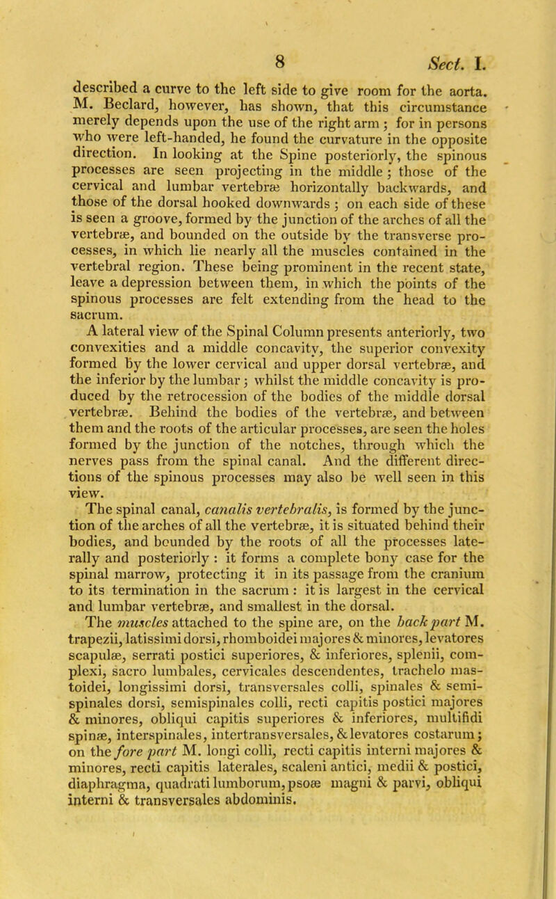 described a curve to the left side to give room for the aorta. M. Beclard, however, has shown, that this circumstance merely depends upon the use of the right arm ; for in persons who were left-handed, he found the curvature in the opposite direction. In looking at the Spine posteriorly, the spinous processes are seen projecting in the middle ; those of the cervical and lumbar vertebrae horizontally backwards, and those of the dorsal hooked downwards ; on each side of these is seen a groove, formed by the junction of the arches of all the vertebrae, and bounded on the outside by the transverse pro- cesses, in which lie nearly all the muscles contained in the vertebral region. These being prominent in the recent state, leave a depression between them, in which the points of the spinous processes are felt extending from the head to the sacrum. A lateral view of the Spinal Column presents anteriorly, two convexities and a middle concavity, the superior convexity formed by the lower cervical and upper dorsal vertebrae, and the inferior by the lumbar; whilst the middle concavity is pro- duced by the retrocession of the bodies of the middle dorsal vertebrae. Behind the bodies of the vertebrae, and between them and the roots of the articular processes, are seen the holes formed by the junction of the notches, through which the nerves pass from the spinal canal. And the different direc- tions of the spinous processes may also be well seen in this view. The spinal canal, canalis vertebrcilis, is formed by the junc- tion of the arches of all the vertebrae, it is situated behind their bodies, and bounded by the roots of all the processes late- rally and posteriorly : it forms a complete bony case for the spinal marrow, protecting it in its passage from the cranium to its termination in the sacrum : it is largest in the cervical and lumbar vertebrae, and smallest in the dorsal. The muscles attached to the spine are, on the bach part M. trapezii, latissimi dorsi, rhomboidei majores & minores, levatores scapulae, serrati postici superiores, & inferiores, splenii, com- plexi, sacro lumbales, cervicales descendentes, trachelo mas- toidei, longissimi dorsi, transversales colli, spinales & semi- spinales dorsi, semispinales colli, recti capitis postici majores & minores, obliqui capitis superiores & inferiores, multifidi spinae, interspinales, intertransversales, & levatores costarum; on the fore part M. longi colli, recti capitis interni majores & minores, recti capitis laterales, scaleni antici, medii & postici, diaphragma, quadratilumborum,psoae magni & parvi, obliqui interni & transversales abdominis.