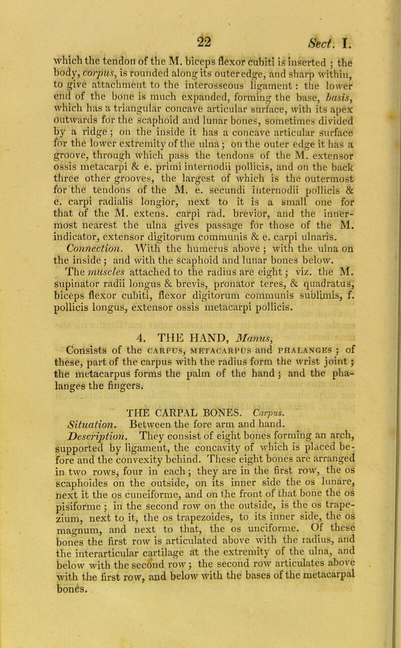 which the tendon of the M. biceps flexor cubit! is inserted ; the body, corpus, is rounded along its outer edge, and sharp within, to give attachment to the interosseous ligament: the lower end of the bone is much expanded, forming the base, basis, which has a triangular concave articular surface, with its apex outwards for the scaphoid and lunar bones, sometimes divided by a ridge; on the inside it has a concave articular surface for the lower extremity of the ulna; on the outer edge it has a groove, through which pass the tendons of the M. extensor ossis metacarpi & e. primi internodii pollicis, and on the back three other grooves, the largest of which is the outermost for the tendons of the M. e. secundi internodii pollicis & e. carpi radialis longior, next to it is a small one for that of the M. extens. carpi rad. brevior, and the inner- most nearest the ulna gives passage for those of the M. indicator, extensor digitomm communis & e. carpi ulnaris. Connection. With the humerus above ; with the ulna on the inside ; and with the scaphoid and lunar bones below. The muscles attached to the radius are eight; viz. the M. supinator radii longus & brevis, pronator teres, & quadratus, biceps flexor cubiti, flexor digitorum communis sublimis, f. pollicis longus, extensor ossis metacarpi pollicis. 4. THE HAND, Manus, Consists of the carpus, metacarpus and phalanges ; of these, part of the carpus with the radius form the wrist joint; the metacarpus forms the palm of the hand; and the pha- langes the fingers. THE CARPAL BONES. Carpus. Situation. Between the fore arm and hand. Description. They consist of eight bones forming an arch, supported by ligament, the concavity of which is placed be- fore and the convexity behind. These eight bones are arranged in two rows, four in each; they are in the first row, the os scaphoides on the outside, on its inner side the os lunare, next it the os cuneiforme, and on the front of that bone the os pisiforme ; in the second row on the outside, is the os trape- zium, next to it, the os trapezoides, to its inner side, the os magnum, and next to that, the os unciforme. Of these bones the first row is articulated above with the radius, and the interarticular cartilage at the extremity of the ulna, and below with the second row; the second row articulates above with the first row, and below with the bases of the metacarpal bones.