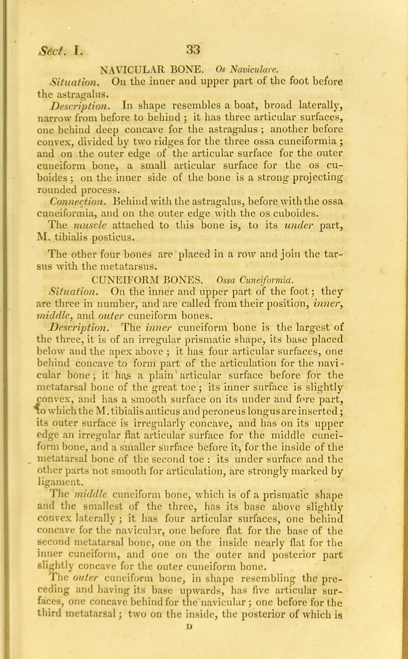 NAVICULAR BONE. Os Naviculare. Situation. On the inner and upper part of the foot before the astragalus. Description. In shape resembles a boat, broad laterally, narrow from before to behind ; it has three articular surfaces, one behind deep concave for the astragalus ; another before convex, divided by two ridges for the three ossa cuneiformia; and on the outer edge of the articular surface for the outer cuneiform bone, a small articular surface for the os cu- boides; on the inner side of the bone is a strong projecting rounded process. Connection. Behind with the astragalus, before with the ossa cuneiformia, and on the outer edge with the os cuboides. The muscle attached to this bone is, to its under part, M. tibialis posticus. The other four bones are placed in a row and join the tar- sus with the metatarsus. CUNEIFORM BONES. Ossa Cuneiformia. Situation. On the inner and upper part of the foot; they are three in number, and are called from their position, inner, middle, and outer cuneiform bones. Description. The inner cuneiform bone is the largest of the three, it is of an irregular prismatic shape, its base placed below and the apex above ; it has four articular surfaces, one behind concave to form part of the articulation for the navi* cular bone; it has a plain'articular surface before for the metatarsal bone of the great toe ; its inner surface is slightly convex, and has a smooth surface on its under and fore part, ^o which the M. tibialis anticus and peroneus longus are inserted; its outer surface is irregularly concave, and has on its upper edge an irregular flat articular surface for the middle cunei- form bone, and a smaller surface before it-, for the inside of the metatarsal bone of the second toe : its under surface and the other parts not smooth for articulation, are strongly marked by ligament. The middle cuneiform bone, which is of a prismatic shape and the smallest of the three, has its base above slightly convex laterally; it has four articular surfaces, one behind concave for the navicular, one before flat for the base of the second metatarsal bone, one on the inside nearly flat for the inner cuneiform, and one on the outer and posterior part slightly concave for the outer cuneiform bone. The outer cuneiform bone, in shape resembling the' pre- ceding and having its base upwards, has live articular sur- faces, one concave behind for the navicular; one before for the third metatarsal; two on the inside, the posterior of which is D