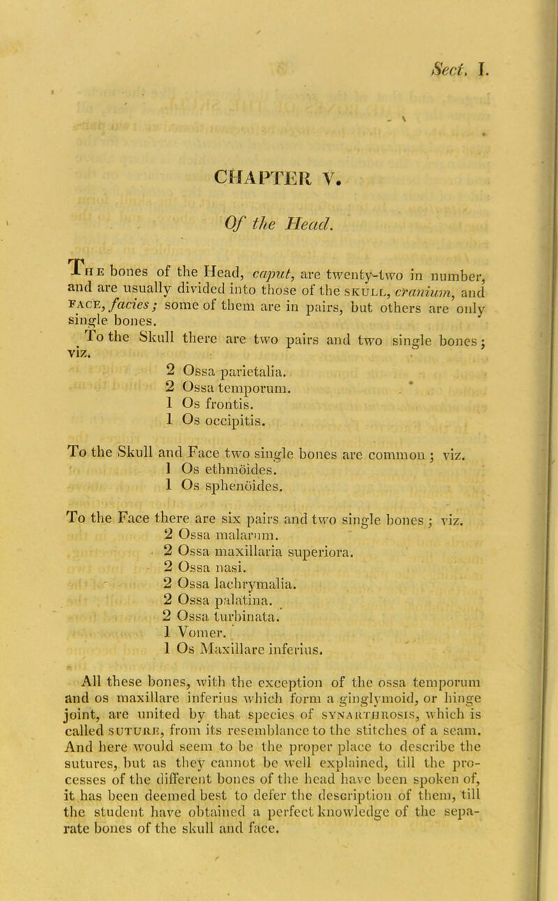 - V CHAPTER V. Of the Head. The bones of the Head, caput, are twenty-two in number, and are usually divided into those of the skull, cranium, and face, facies; some of them are in pairs, but others are only single bones. To the Skull there are two pairs and two single bones j viz. 2 Ossa parietalia. 2 Ossa temporum. 1 Os frontis. 1 Os occipitis. To the Skull and Face two single bones are common ; viz. 1 Os ethmoides. 1 Os sphenoides. To the Face there are six pairs and two single hones • viz. 2 Ossa malarum. 2 Ossa maxillaria superiora. 2 Ossa nasi. 2 Ossa lachrymalia. 2 Ossa palatina. 2 Ossa turbinata. 1 Vomer. 1 Os Maxillare inferius. All these bones, with the exception of the ossa temporum and os maxillare inferius which form a ginglymoid, or hinge joint, are united by that species of synakthhosis, which is called suture, from its resemblance to the stitches of a seam. And here would seem to be the proper place to describe the sutures, but as they cannot be well explained, till the pro- cesses of the different bones of the head have been spoken of, it has been deemed best to defer the description of them, till the student have obtained a perfect knowledge of the sepa- rate bones of the skull and face.