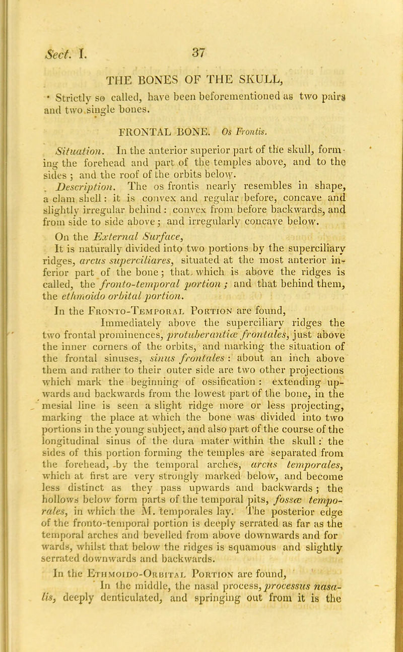 THE BONES OF THE SKULL, • Strictly so called, have been beforementionecl as two pairs and two.single bones. FRONTAL BONE. Os Front*. Situation. In the anterior superior part of the skull, form- ing the forehead and part of the temples above, and to the sides ; and the roof of the orbits belo\y. Description. The os frontis nearly resembles in shape, a clam shell: it is convex and regular before, concave and slightly irregular behind : convex from before backwards, and from side to side above j and irregularly concave below. On the External Surface, It is naturally divided into two portions by the superciliary ridges, arcus superciliares, situated at the most anterior in- ferior part of the bone; that, which is above the ridges is called, the fr onto-temporal portion ; and that behind them, the ethmoido orbital portion. In the Fronto-Temporal, Portion are found, Immediately above the superciliary ridges the two frontal prominences, protuber antice front ales, just above the inner corners of the orbits, and marking the situation of the frontal sinuses, sinus frontales : about an inch above them and rather to their outer side are two other projections which mark the beginning of ossification : extending up- wards and backwards from the lowest part of the bone, in the mesial line is seen a slight ridge more or less projecting, marking the place at which the bone was divided into two portions in the young subject, and also part of the course of the longitudinal sinus of the dura mater within the skull : the sides of this portion forming the temples are separated from the forehead, -by the temporal arches, arcus temporales, which at first are very strongly marked below, and become less distinct as they pass upwards and backwards; the hollows below form parts of the temporal pits, fossce tempo- rales, in which the M. temporales lay. The posterior edge of the fronto-temporai portion is deeply serrated as far as the temporal arches and bevelled from above downwards and for wards, whilst that below the ridges is squamous and slightly serrated downwards and backwards. In the Ethmoido-Orbital Portion are found, In the middle, the nasal process,processus nasa- lis, deeply denticulated, and springing out from it is the