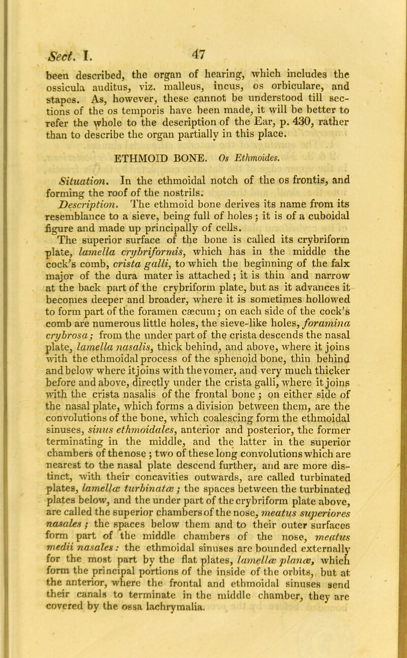 been described, the organ of hearing, which includes the ossicula auditus, viz. malleus, incus, os orbiculare, and stapes. As, however, these cannot be understood till sec- tions of the os temporis have been made, it will be better to refer the yphole to the description of the Ear, p. 430, rather than to describe the organ partially in this place. ETHMOID BONE. Os Ethmoides. Situation. In the ethmoidal notch of the os frontis, and forming the roof of the nostrils. Description. The ethmoid bone derives its name from its resemblance to a sieve, being full of holes; it is of a cuboidal figure and made up principally of cells. The superior surface of the bone is called its crybriform plate, lamella aybriformis, which has in the middle the cock’s comb, crista galli, to which the beginning of the falx major of the dura mater is attached; it is thin and narrow at the back part of the crybriform plate, but as it advances it becomes deeper and broader, where it is sometimes hollowed to form part of the foramen caecum; on each side of the cock’s comb are numerous little holes, the sieve-like holes, foramina crybrosa; from the under part of the crista descends the nasal plate, lamella nasalis3 thick behind, and above, where it joins with the ethmoidal process of the sphenoid bone, thin behind andbelow where itjoins with the vomer, and very much thicker before and above, directly under the crista galli, where itjoins with the crista nasalis of the frontal bone ; on either side of the nasal plate, which forms a division between them, are the convolutions of the bone, which coalescing form the ethmoidal sinuses, sinus ethmoidales, anterior and posterior, the former terminating in the middle, and the latter in the superior chambers of the nose ; two of these long convolutions which are nearest to the nasal plate descend further, and are more dis- tinct, with their concavities outwards, are called turbinated plates, lamella turbinata ; the spaces between the turbinated plates below, and the under part of the crybriform plate above, are called the superior chambers of the nose, meatus superiores nasales; the spaces below them and to their outer surfaces form part of the middle chambers of the nose, meatus medii nasales : the ethmoidal sinuses are bounded externally for the most part by the flat plates, lamella plana, which form the principal portions of the inside of the orbits,, but at the anterior, where the frontal and ethmoidal sinuses send their canals to terminate in the middle chamber, they are covered by the ossa lachrymalia.
