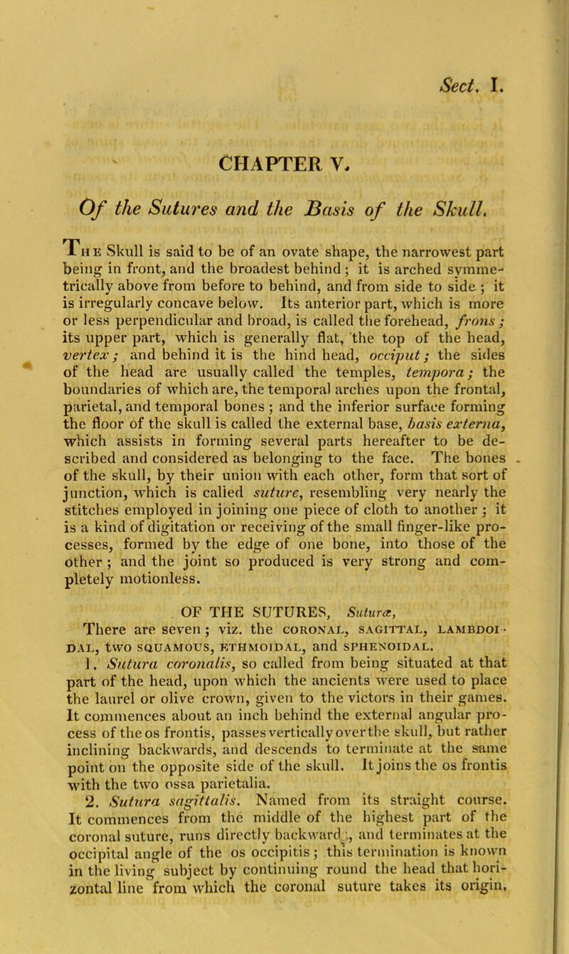 CHAPTER V. Of the Sutures and the Basis of the Skull. The Skull is said to be of an ovate shape, the narrowest part being in front, and the broadest behind ; it is arched symme- trically above from before to behind, and from side to side ; it is irregularly concave below. Its anterior part, which is more or less perpendicular and broad, is called the forehead, frons ; its upper part, which is generally flat, the top of the head, vertex; and behind it is the hind head, occiput; the sides of the head are usually called the temples, tempora; the boundaries of which are, the temporal arches upon the frontal, parietal, and temporal bones ; and the inferior surface forming the floor of the skull is called the external base, basis externa, which assists in forming several parts hereafter to be de- scribed and considered as belonging to the face. The bones . of the skull, by their union with each other, form that sort of junction, which is calied suture, resembling very nearly the stitches employed in joining one piece of cloth to another; it is a kind of digitation or receiving of the small finger-like pro- cesses, formed by the edge of one bone, into those of the other ; and the joint so produced is very strong and com- pletely motionless. OF THE SUTURES, Sutura, There are seven ; viz. the coronal, sagittal, lambdoi- DAL, two SQUAMOUS, ETHMOIDAL, and SPHENOIDAL. 1. Sutura coronalis, so called from being situated at that part of the head, upon which the ancients were used to place the laurel or olive crown, given to the victors in their games. It commences about an inch behind the external angular pro- cess of the os frontis, passes vertically over the skull, but rather inclining backwards, and descends to terminate at the same point on the opposite side of the skull. It joins the os frontis with the two ossa parietalia. 2. Sutura sagittalis. Named from its straight course. It commences from the middle of the highest part of the coronal suture, runs directly backward.;, and terminates at the occipital angle of the os occipitis ; this termination is known in the living subject by continuing round the head that hori- zontal line from which the coronal suture takes its origin.