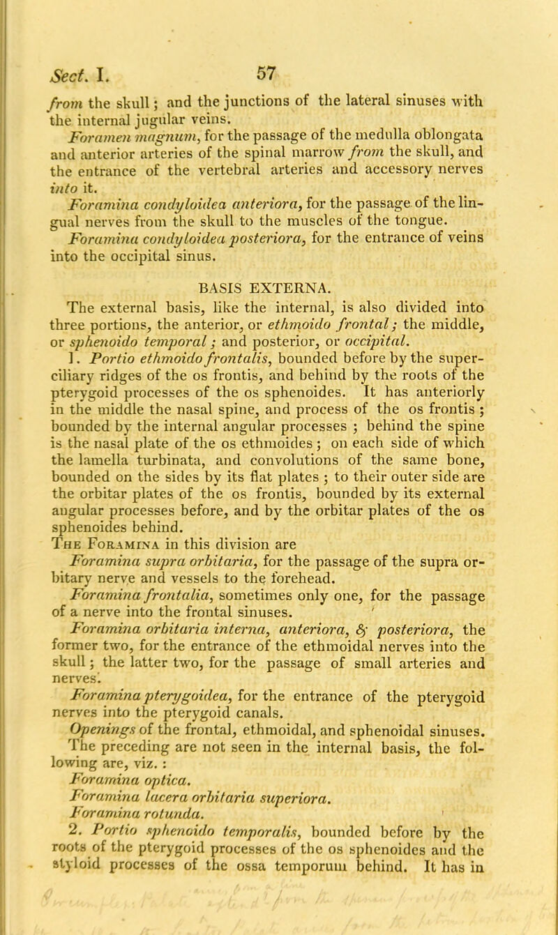 from the skull; and the junctions of the lateral sinuses with the internal jugular veins. Foramen magnum, for the passage of the medulla oblongata and anterior arteries of the spinal marrow from the skull, and the entrance of the vertebral arteries and accessory nerves into it. Foramina condyloidea anteriora, for the passage of the lin- gual nerves from the skull to the muscles of the tongue. Foramina condyloidea posteriora, for the entrance of veins into the occipital sinus. BASIS EXTERNA. The external basis, like the internal, is also divided into three portions, the anterior, or ethmoulo frontal; the middle, or sphenoido temporal; and posterior, or occipital. 1. Portio ethmoido frontalis, bounded before by the super- ciliary ridges of the os frontis, and behind by the roots of the pterygoid processes of the os sphenoides. It has anteriorly in the middle the nasal spine, and process of the os frontis ; bounded by the internal angular processes ; behind the spine is the nasal plate of the os ethmoides ; on each side of which the lamella turbinata, and convolutions of the same bone, bounded on the sides by its flat plates ; to their outer side are the orbitar plates of the os frontis, bounded by its external augular processes before, and by the orbitar plates of the os sphenoides behind. The Foramina in this division are Foramina supra orbitaria, for the passage of the supra or- bitary nerve and vessels to the forehead. Foramina frontalici, sometimes only one, for the passage of a nerve into the frontal sinuses. Foramina orbitaria interna, anteriora, 6f posteriora, the former two, for the entrance of the ethmoidal nerves into the skull; the latter two, for the passage of small arteries and nerves'. Foramina pterygoidea, for the entrance of the pterygoid nerves into the pterygoid canals. Openings of the frontal, ethmoidal, and sphenoidal sinuses. The preceding are not seen in the internal basis, the fol- lowing are, viz. : Foramina optica. Foramina lacera orbitaria superiora. Foramina rotunda. 2. Portio sphenoido temporalis, bounded before by the roots of the pterygoid processes of the os sphenoides and the styloid processes of the ossa temporum behind. It has in