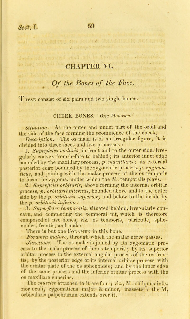 CHAPTER VI. Of the Bones of the Face. These consist of six pairs and two single bones. CHEEK BONES. Ossa Malarum. Situation. At the outer and under part of the orbit and the side of the face forming the prominence of the cheek. Description. The os malae is of an irregular figure, it is divided into three faces and five processes : 1. Superficies malaris, in front and to the outer side, irre- gularly convex from before to behind ; its anterior inner edge bounded by the maxillary process, p. maxillaris ; its external posterior edge bounded by the zygomatic process,^, zygoma- ticus, and joining with the malar process of the os temporis to form the zygoma, under which the M. temporalis plays. 2. Superficies orbitaris, above forming the internal orbitar process, p. orbitaris internus, bounded above and to the outer side by the p. orbitaris superior, and below to the inside by the p. orbitaris inferior. 3. Superficies temporalis, situated behind, irregularly con- cave, and completing the temporal pit, which is therefore composed of five bones, viz. os temporis, parietale, sphe- noides, frontis, and malae. There is but one Foramen in this bone. Foramen malare, through which the malar nerve passes. Junctions. The os malae is joined by its zygomatic pro- cess to the malar process of the os temporis ; by its superior orbitar process to the external angular process of the os fron- tis; by the posterior edge of its internal orbitar process with the orbitar plate of the os sphenoides; and by the inner edge of the same process and the inferior orbitar process with the os maxillare superius. 1 The muscles attached to it are four; viz., M. obliquus infe- rior oculi, zygomaticus major & minor, masseter : the M. orbicularis palpebrarum extends over it.