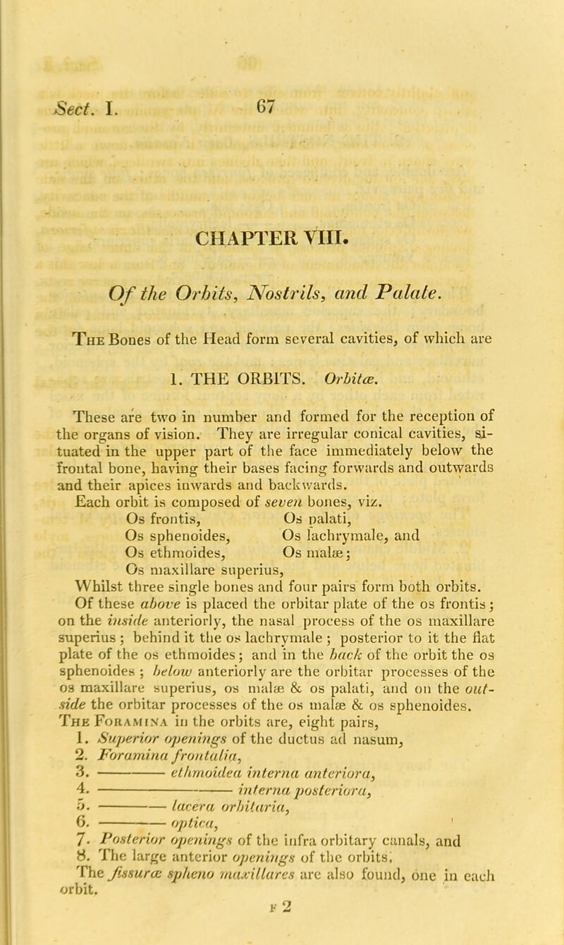 CHAPTER VIII. Of the Orbits, Nostrils, and Palate. The Bones of the Head form several cavities, of which are 1. THE ORBITS. Orbitce. These are two in number and formed for the reception of the organs of vision. They are irregular conical cavities, si- tuated in the upper part of the face immediately below the frontal bone, having their bases facing forwards and outwards and their apices inwards and backwards. Each orbit is composed of seven bones, viz. Os frontis. Os palati, Os sphenoides, Os lachrymale, and Os ethmoides. Os males; Os maxillare superius, Whilst three single bones and four pairs form both orbits. Of these above is placed the orbitar plate of the os frontis; on the inside anteriorly, the nasal process of the os maxillare superius ; behind it the os lachrymale ; posterior to it the flat plate of the os ethmoides; and in the back of the orbit the os sphenoides ; below anteriorly are the orbitar processes of the os maxillare superius, os malae & os palati, and on the out- side the orbitar processes of the os mal® & os sphenoides. The Foramina in the orbits are, eight pairs, 1. Superior openings of the ductus ad nasum, 2. Foramina frontalia, 3. ethmoulea interna anterior'<}, 4. interna posterior a, 5. lacera orb it aria, 6. optica, 7- Posterior openings of the infra orbitary canals, and 8. The large anterior openings of the orbits. The Jissurce sp/ieno maxillares are also found, one in each orbit.