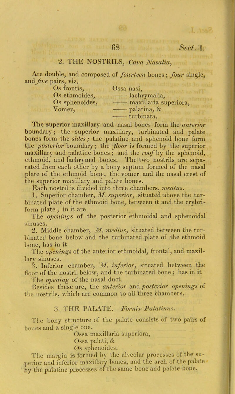 2. THE NOSTRILS, Cava Nasalia, Arc double, and composed of fourteen bones; four single, and Jive pairs, viz. Os frontis, Ossa nasi, Os ethmoides, lachrymalia. Os sphenoides, maxillaria superiora, Vomer, palatina, & turbinata. The superior maxillary and nasal bones form the anterior boundary; the superior maxillary, turbinated and palate bones form the sides; the palatine and sphenoid bone form the posterior boundary; the floor is formed by the superior maxillary and palatine bones ; and the roof by the sphenoid, ethmoid, and lachrymal bones. The two nostrils are sepa- rated from each other by a bony septum formed of the nasal plate of the ethmoid bone, the vomer and the nasal crest of the superior maxillary and palate bones. Each nostril is divided into three chambers, meatus. 1. Superior chamber, M. superior, situated above the tur- binated plate of the ethmoid bone, between it and the crybri- form plate ; in it are The openings of the posterior ethmoidal and sphenoidal sinuses. 2. Middle chamber, M. medius, situated between the tur- binated bone below and the turbinated plate of the ethmoid bone, has in it The openings of the anterior ethmoidal, frontal, and maxil- lary sinuses. 3. Inferior chamber, M. inferior, situated between the floor of the nostril below, and the turbinated bone; has in it The opening of the nasal duct. Besides these are, the anterior and posterior openings of the nostrils, which are common to all three chambers. 3. THE PALATE. Fornix Palatines. The bony structure of the palate consists of two pairs of bones and a single one. Ossa maxillaria superiora. Ossa palati, & Os sphenoides. The margin is formed by the alveolar processes of the su- perior and inferior maxillary bones, and the arch of the palate by the palatine processes of the same bone and palate bone.