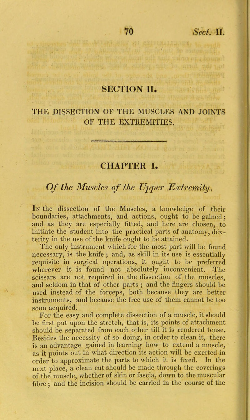 SECTION II. THE DISSECTION OF THE MUSCLES AND JOINTS OF THE EXTREMITIES. CHAPTER I. Of the Muscles of the Upper Extremity. In the dissection of the Muscles, a knowledge of their boundaries, attachments, and actions, ought to be gained; and as they are especially fitted, and here are chosen, to initiate the student into the practical parts of anatomy, dex- terity in the use of the knife ought to be attained. The only instrument which for the most part will be found necessary, is the knife ; and, as skill in its use is essentially requisite in surgical operations, it ought to be preferred wherever it is found not absolutely inconvenient. The scissars are not required in the dissection of the muscles, and seldom in that of other parts ; and the fingers should be used instead of the forceps, both because they are better instruments, and because the free use of them cannot be too soon acquired. For the easy and complete dissection of a muscle, it should be first put upon the stretch, that is, its points of attachment should be separated from each other till it is rendered tense. Besides the necessity of so doing, in order to clean it, there is an advantage gained in learning how to extend a muscle, as it points out in what direction its action will be exerted in order to approximate the parts to which it is fixed. In the next place, a clean cut should be made through the coverings of the muscle, whether of skin or fascia, down to the muscular fibre; and the incision should be carried in the course of the