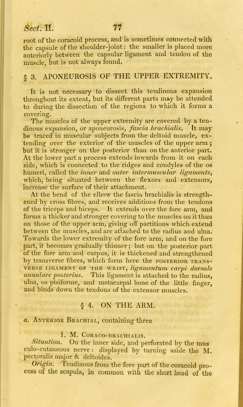 root of the coracoid process, and is sometimes connected with the capsule of the shoulder-joint: the smaller is placed more anteriorly between the capsular ligament and tendon of the muscle, but is not always found. § 3. APONEUROSIS OF THE UPPER EXTREMITY. It is not necessary to dissect this tendinous expansion throughout its extent, but its different parts may be attended to during the dissection of the regions to which it forms a covering. The muscles of the upper extremity are covered by a ten- dinous expansion, or aponeurosis, fascia brachialis. It may be traced in muscular subjects from the deltoid muscle, ex- tending over the exterior of the muscles of the upper arm j but it is stronger on the posterior than on the anterior part. At the lower part a process extends inwards from it on each side, which is connected „ to the ridges and condyles of the os humeri, called the inner and outer intermuscular ligaments, which, being situated between the flexors and extensors, increase the surface of their attachment. At the bend of the elbow the fascia brachialis is strength- ened by cross fibres, and receives additions from the tendons of the triceps and biceps. It extends over the fore arm, and forms a thicker and stronger covering to the muscles on it than on those of the upper arm, giving off partitions which extend between the muscles, and are attached to the radius and ulna. Towards the lower extremity of the fore arm, and on the fore part, it becomes gradually thinner; but on the posterior part of the fore arm and carpus, it is thickened and strengthened by transverse fibres, which form here the posterior trans- verse ligament of the wrist, ligamentum carpi dorsale annulare posterius. This ligament is attached to the radius, ulna, os pisiforme, and metacarpal bone of the little finger, and binds down the tendons of the extensor muscles. § 4. ON THE ARM. a. Anterior Brachial, containing three 1. M. Coraco-brachialis. Situation. On the inner side, and perforated by the inus culo-cutaneous nerve : displayed by turning aside the M. pectoralis major & deltoides. Origin. Tendinous from the fore part of the coracoid pro- cess of the scapula, in common with the short head of the