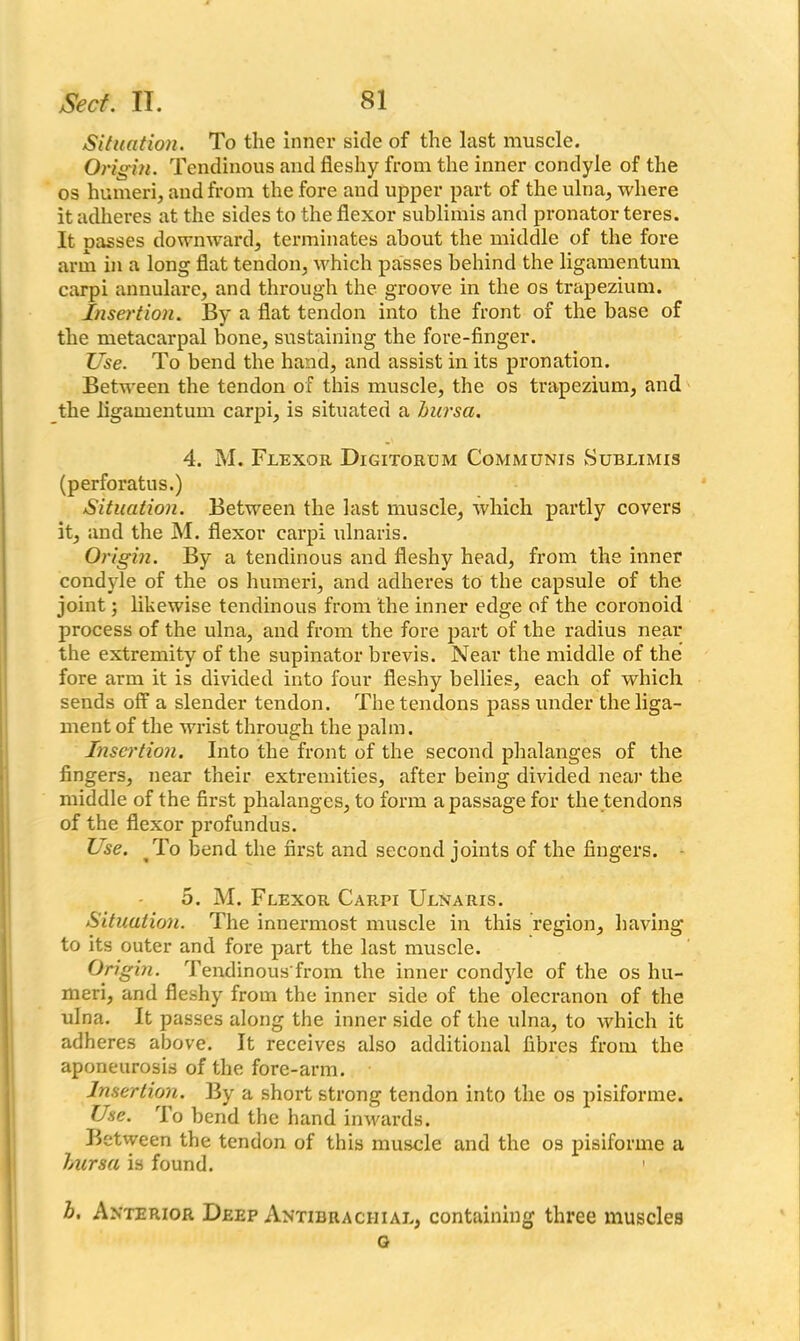 Situation. To the inner side of the last muscle. Origin. Tendinous and fleshy from the inner condyle of the os humeri, and from the fore and upper part of the ulna, where it adheres at the sides to the flexor sublimis and pronator teres. It passes downward, terminates about the middle of the fore arm in a long flat tendon, which passes behind the ligamentum carpi annulare, and through the groove in the os trapezium. Insertion. By a flat tendon into the front of the base of the metacarpal bone, sustaining the fore-finger. Use. To bend the hand, and assist in its pronation. Between the tendon of this muscle, the os trapezium, and the ligamentum carpi, is situated a bursa. 4. M. Flexor Digitorum Communis Sublimis (perforatus.) Situation. Between the last muscle, which partly covers it, and the M. flexor carpi ulnaris. Origin. By a tendinous and fleshy head, from the inner condyle of the os humeri, and adheres to the capsule of the joint; likewise tendinous from the inner edge of the coronoid process of the ulna, and from the fore part of the radius near the extremity of the supinator brevis. Near the middle of the fore arm it is divided into four fleshy bellies, each of which sends off a slender tendon. The tendons pass under the liga- ment of the wrist through the palm. Insertion. Into the front of the second phalanges of the fingers, near their extremities, after being divided near the middle of the first phalanges, to form a passage for the tendons of the flexor profundus. Use. To bend the first and second joints of the fingers. 5. M. Flexor Carpi Ulnaris. Situation. The innermost muscle in this region, having to its outer and fore part the last muscle. Origin. Tendinous'from the inner condyle of the os hu- meri, and fleshy from the inner side of the olecranon of the ulna. It passes along the inner side of the ulna, to which it adheres above. It receives also additional fibres from the aponeurosis of the fore-arm. Insertion. By a short strong tendon into the os pisifonne. Use. To bend the hand inwards. Betvveen the tendon of this muscle and the os pisifonne a bursa is found. 1 b. Anterior Deep Antibrachial, containing three muscles G