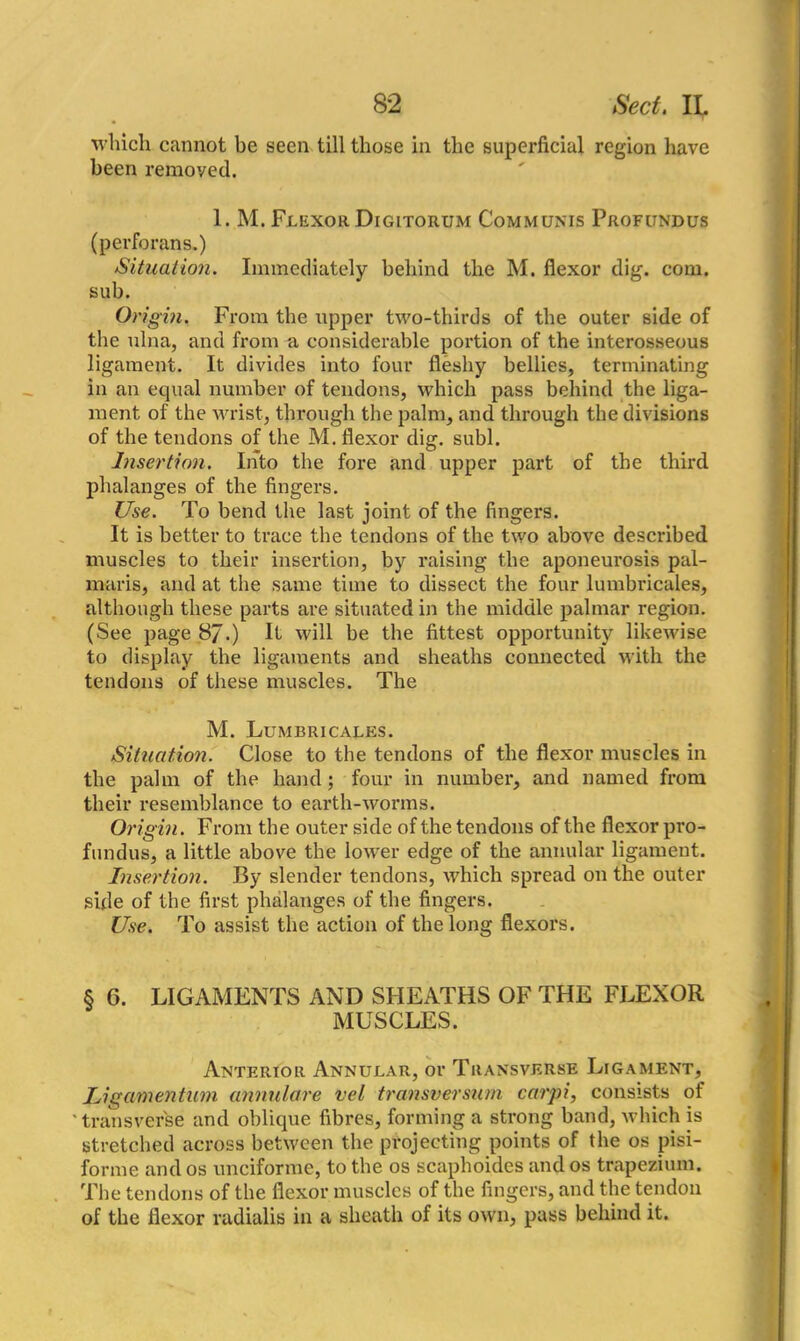winch cannot be seen till those in the superficial region have been removed. 1. M. Flexor Digltorum Communis Profundus (perforans.) Situation. Immediately behind the M. flexor dig. com. sub. Origin. From the upper two-thirds of the outer side of the ulna, and from a considerable portion of the interosseous ligament. It divides into four fleshy bellies, terminating in an equal number of tendons, which pass behind the liga- ment of the wrist, through the palm, and through the divisions of the tendons of the M. flexor dig. subl. Insertion. Into the fore and upper part of the third phalanges of the fingers. Use. To bend the last joint of the fingers. It is better to trace the tendons of the two above described muscles to their insertion, by raising the aponeurosis pal- maris, and at the same time to dissect the four lumbricales, although these parts are situated in the middle palmar region. (See page 87.) It will be the fittest opportunity likewise to display the ligaments and sheaths connected with the tendons of these muscles. The M. Lumbricales. Situation. Close to the tendons of the flexor muscles in the palm of the hand; four in number, and named from their resemblance to earth-worms. Origin. From the outer side of the tendons of the flexor pro- fundus, a little above the lower edge of the annular ligament. Insertion. By slender tendons, which spread on the outer side of the first phalanges of the fingers. Use. To assist the action of the long flexors. § 6. LIGAMENTS AND SHEATHS OF THE FLEXOR MUSCLES. Anterior Annular, or Transverse Ligament, Ligamentum annulare vel transversum carpi, consists of 'transverse and oblique fibres, forming a strong band, which is stretched across between the projecting points of the os pisi- forme and os uneiforme, to the os scaphoides and os trapezium. The tendons of the flexor muscles of the fingers, and the tendon of the flexor radialis in a sheath of its own, pass behind it.