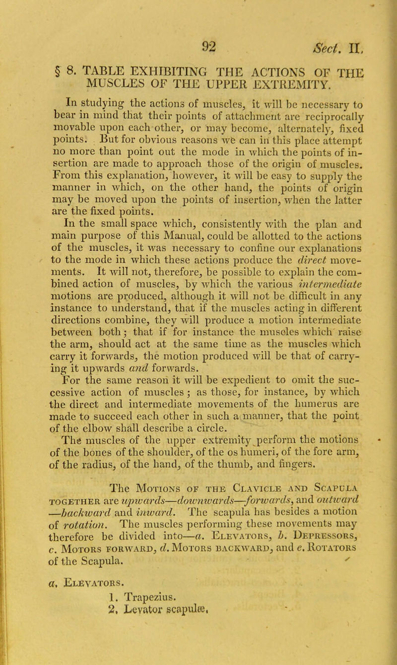 § 8. TABLE EXHIBITING THE ACTIONS OF THE MUSCLES OF THE UPPER EXTREMITY. In studying the actions of muscles, it will be necessary to bear in mind that their points of attachment are reciprocally movable upon each other, or may become, alternately, fixed points. But for obvious reasons we can in this place attempt no more than point out the mode in which the points of in- sertion are made to approach those of the origin of muscles. From this explanation, however, it will be easy to supply the manner in which, on the other hand, the points of origin may be moved upon the points of insertion, when the latter are the fixed points. In the small space which, consistently with the plan and main purpose of this Manual, could be allotted to the actions of the muscles, it was necessary to confine our explanations to the mode in which these actions produce the direct move- ments. It will not, therefore, be possible to explain the com- bined action of muscles, by which the various intermediate motions are produced, although it will not be difficult in any instance to understand, that if the muscles acting in different directions combine, they will produce a motion intermediate between both; that if for instance the muscles which raise the arm, should act at the same time as the muscles which carry it forwards, the motion produced will be that of carry- ing it upwards and forwards. For the same reason it will be expedient to omit the suc- cessive action of muscles ; as those, for instance, by which the direct and intermediate movements of the humerus are made to succeed each other in such a manner, that the point of the elbow shall describe a circle. The muscles of the upper extremity perform the motions of the bones of the shoulder, of the os humeri, of the fore arm, of the radius, of the band, of the thumb, and fingers. The Motions of the Clavicle and Scapula together are upivards—dowmvards—-forwards, and outward —bac/auard and inward. The scapula has besides a motion of rotation. The muscles performing these movements may therefore be divided into—a. Elevators, h. Depressors, c. Motors forward, d. Motors backward, and e. Rotators of the Scapula. ' a. Elevators. 1. Trapezius. 2, Levator scapula*,