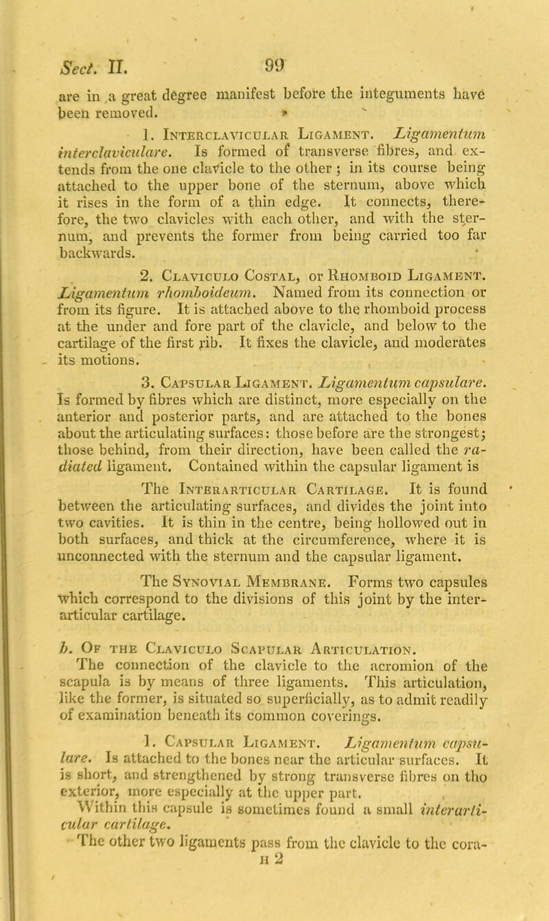 are in a great degree manifest before the integuments have been removed. * 1. Interclavjcular Ligament. Ligamentum interclaviculare. Is formed of transverse fibres, and ex- tends from the one clavicle to the other ; in its course being attached to the upper bone of the sternum, above which it rises in the form of a thin edge. It connects, there- fore, the two clavicles with each other, and with the ster- num, and prevents the former from being carried too far backwards. 2. Claviculo Costal, or Rhomboid Ligament. Ligamentum rhomboideum. Named from its connection or from its figure. It is attached above to the rhomboid process at the under and fore part of the clavicle, and below to the cartilage of the first rib. It fixes the clavicle, and moderates - its motions. 3. Capsular Ligament. Ligamentum capsulare. Is formed by fibres which are distinct, more especially on the anterior and posterior parts, and are attached to the bones about the articulating surfaces: those before are the strongest; those behind, from their direction, have been called the ra- diated ligament. Contained within the capsular ligament is The Inter articular Cartilage. It is found between the articulating surfaces, and divides the joint into two cavities. It is thin in the centre, being hollowed out in both surfaces, and thick at the circumference, where it is unconnected with the sternum and the capsular ligament. The Synovial Membrane. Forms two capsules which correspond to the divisions of this joint by the inter- articular cartilage. h. Of the Claviculo Scapular Articulation. The connection of the clavicle to the acromion of the scapula is by means of three ligaments. This articulation, like the former, is situated so superficially, as to admit readily of examination beneath its common covering’s. 1. Capsular Ligament. Ligamentum capstt- ture. Is attached to the bones near the articular surfaces. It is short, and strengthened by strong transverse fibres on tho exterior, more especially at the upper part. Within this capsule is sometimes found a small interarli- cular cartilage. The other two ligaments pass from the clavicle to the cora- h 2
