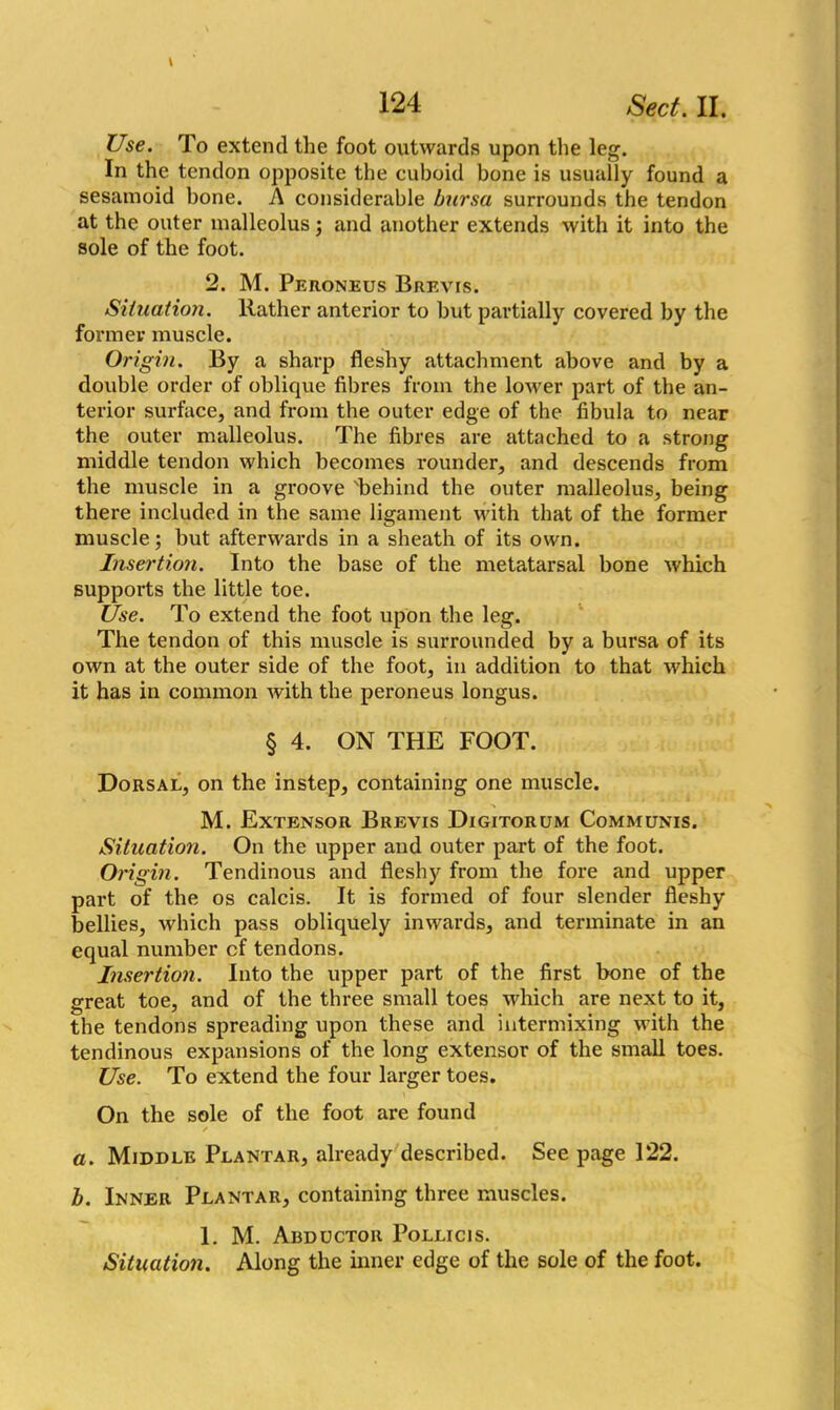 Use. To extend the foot outwards upon the leg. In the tendon opposite the cuboid bone is usually found a sesamoid bone. A considerable bursa surrounds the tendon at the outer malleolus; and another extends with it into the sole of the foot. 2. M. Peroneus Brevis. Situation. Rather anterior to but partially covered by the former muscle. Origin. By a sharp fleshy attachment above and by a double order of oblique fibres from the loAver part of the an- terior surface, and from the outer edge of the fibula to near the outer malleolus. The fibres are attached to a strong middle tendon which becomes rounder, and descends from the muscle in a groove 'behind the outer malleolus, being there included in the same ligament with that of the former muscle; but afterwards in a sheath of its own. Insertion. Into the base of the metatarsal bone which supports the little toe. Use. To extend the foot upon the leg. The tendon of this muscle is surrounded by a bursa of its own at the outer side of the foot, in addition to that which it has in common with the peroneus longus. § 4. ON THE FOOT. Dorsal, on the instep, containing one muscle. M. Extensor Brevis Digitorum Communis. Situation. On the upper and outer part of the foot. Origin. Tendinous and fleshy from the fore and upper part of the os calcis. It is formed of four slender fleshy bellies, which pass obliquely inwards, and terminate in an equal number cf tendons. Insertion. Into the upper part of the first bone of the great toe, and of the three small toes which are next to it, the tendons spreading upon these and intermixing with the tendinous expansions of the long extensor of the small toes. Use. To extend the four larger toes. On the sole of the foot are found / • a. Middle Plantar, already described. See page 122. b. Inner Plantar, containing three muscles. 1. M. Abductor Pollicis. Situation. Along the inner edge of the sole of the foot.