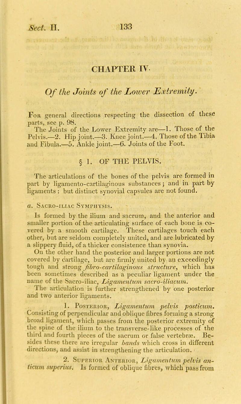 CHAPTER IV Of the Joints of the Lower Extremity. For general directions respecting the dissection of these parts, see p. 98. The Joints of the Lower Extremity are—1. Those of the Pelvis.—2. Hip joint.—3. Knee joint.—4. Those of the libia and Fibula.—5. Ankle joint.—6. Joints of the Foot. § 1. OF THE PELVIS. The articulations of the bones of the pelvis are formed in part by ligamento-cartilaginous substances; and in part by ligaments : but distinct synovial capsules are not found. a. Sacro-iliac Symphysis. Is formed by the ilium and sacrum, and the anterior and smaller portion of the articulating surface of each bone is co- vered by a smooth cartilage. These cartilages touch each other, but are seldom completely united, and are lubricated by a slippery fluid, of a thicker consistence than synovia. On the other hand the posterior and larger portions are not covered by dartilage, but are firmly united by an exceedingly tough and strong Jihro-cartilaginous structure, which has been sometimes described as a peculiar ligament under the name of the Sacro-iliac, Ligamentum sacrd-iliacum. The articulation is further strengthened by one posterior and two anterior ligaments. 1. Posterior, Ligamentum pelvis posticum. Consisting of perpendicular and oblique fibres forming a strong broad ligament, which passes from the posterior extremity of the spine of the ilium to the transverse-like processes of the third and fourth pieces of the sacrum or false vertebrae. Be- sides these there are irregular bands which cross in different directions, and assist in strengthening the articulation. > 2. Superior Anterior, Ligamentum pelvis an- ticum superius. Is formed of oblique fibres, which pass from