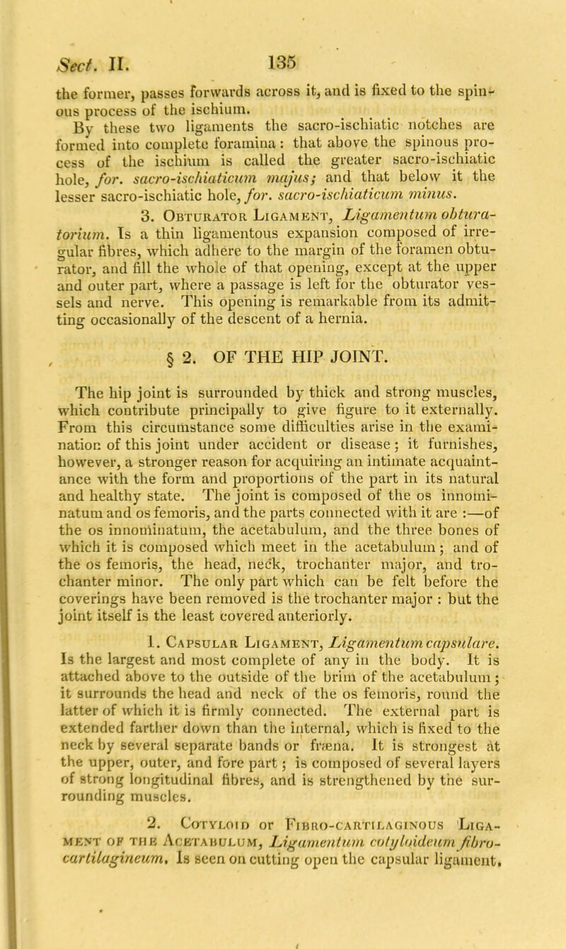 the former, passes forwards across it, and is fixed to the spin- ous process of the ischium. By these two ligaments the sacro-ischiatic notches are formed into complete foramina : that above the spinous pro- cess of the ischhun is called the greater sacro-ischiatic hole, for. sacro-ischiaticum mcijus; and that below it the lesser sacro-ischiatic hole, for. sacro-ischiciticum minus. 3. Obturator Ligament, Ligamentum obtura- torium. Is a thin ligamentous expansion composed of irre- gular fibres, which adhere to the margin of the foramen obtu- rator, and fill the whole of that opening, except at the upper and outer part, where a passage is left for the obturator ves- sels and nerve. This opening is remarkable from its admit- ting occasionally of the descent of a hernia. § 2. OF THE HIP JOINT. The hip joint is surrounded by thick and strong muscles, which contribute principally to give figure to it externally. From this circumstance some difficulties arise in the exami- nation of this joint under accident or disease; it furnishes, however, a stronger reason for acquiring an intimate acquaint- ance with the form and proportions of the part in its natural and healthy state. The joint is composed of the os innomi- natum and os femoris, and the parts connected with it are :—of the os innoniinatum, the acetabulum, and the three bones of which it is composed which meet in the acetabulum; and of the os femoris, the head, neck, trochanter major, and tro- chanter minor. The only part which can be felt before the coverings have been removed is the trochanter major : but the joint itself is the least covered anteriorly. 1. Capsular Ligament, Ligamentum capsulare. Is the largest and most complete of any in the body. It is attached above to the outside of the brim of the acetabulum; it surrounds the head and neck of the os femoris, round the latter of which it is firmly connected. The external part is extended farther down than the internal, which is fixed to the neck by several separate bands or firaena. It is strongest at the upper, outer, and fore part; is composed of several layers of strong longitudinal fibres, and is strengthened by the sur- rounding muscles. 2. Cotyloid or Fibro-cartilaginous Liga- ment of the Acetabulum, Ligamentum cotyloi.de.um fibro- cartilagineum, Is seen on cutting open the capsular ligament.