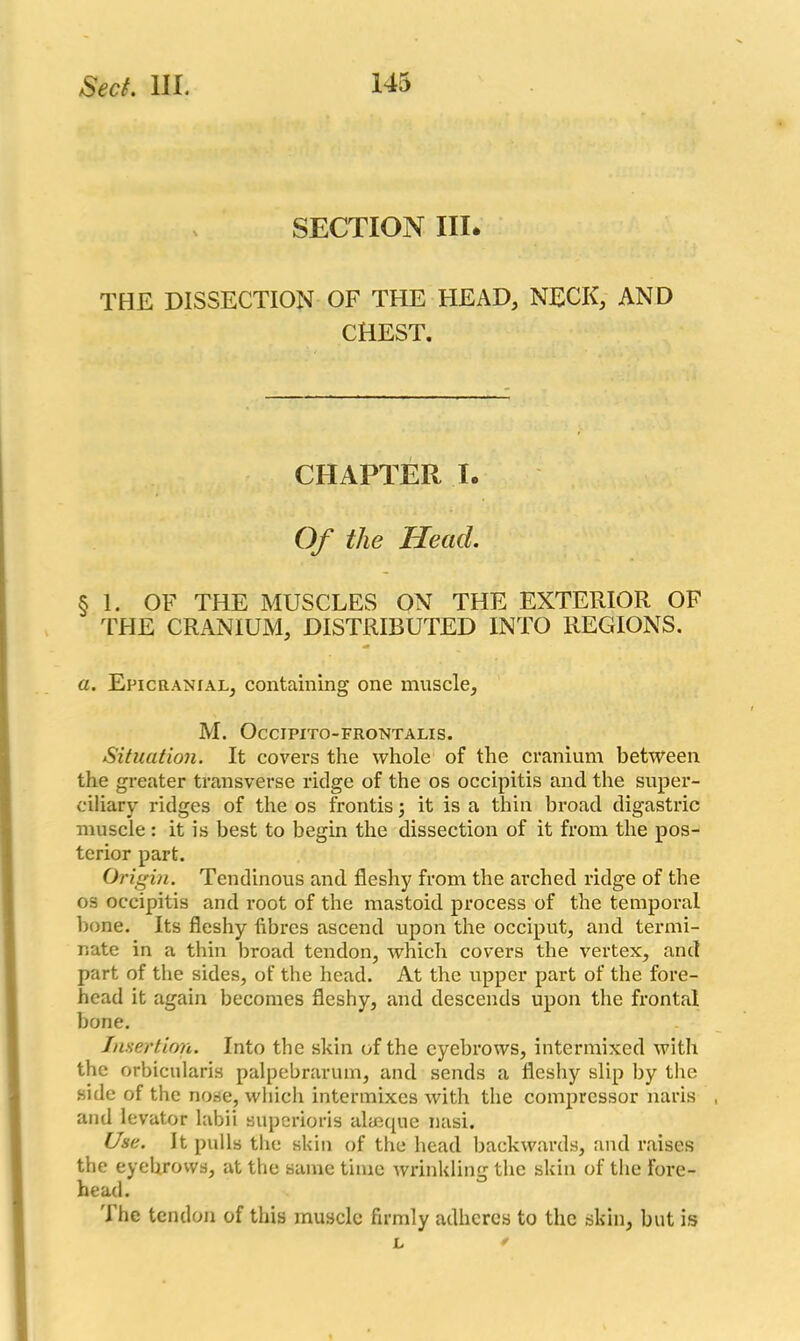 SECTION III. THE DISSECTION OF THE HEAD, NECK, AND CHEST. CHAPTER I. Of the Head. § 1. OF THE MUSCLES ON THE EXTERIOR OF THE CRANIUM, DISTRIBUTED INTO REGIONS. a. Epicranial, containing one muscle, M. OcCIPITO-FRONTALIS. Situation. It covers the whole of the cranium between the greater transverse ridge of the os occipitis and the super- ciliary ridges of the os frontis; it is a thin broad digastric muscle: it is best to begin the dissection of it from the pos- terior part. Origin. Tendinous and fleshy from the arched ridge of the os occipitis and root of the mastoid process of the temporal bone. Its fleshy fibres ascend upon the occiput, and termi- nate in a thin broad tendon, which covers the vertex, and part of the sides, of the head. At the upper part of the fore- head it again becomes fleshy, and descends upon the frontal bone. Insertion. Into the skin of the eyebrows, intermixed with the orbicularis palpebrarum, and sends a fleshy slip by the side of the nose, which intermixes with the compressor naris and levator labii superioris alaeque nasi. Use. It pulls the skin of the head backwards, and raises the eyehrows, at the same time wrinklimr the skin of the fore- head. 'lhe tendon of this muscle firmly adheres to the skin, but is L *