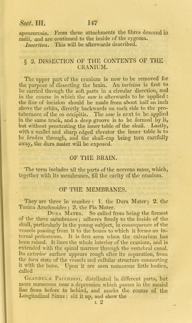 aponeurosis. From these attachments the fibres descend in radii, and are continued to the inside of the zygoma. Insertion. This will be afterwards described. § 2. DISSECTION OF THE CONTENTS OF THE CRANIUM. The upper part of the cranium is now to be removed for the purpose of dissecting the brain. An incision is first to be carried through the soft parts in a circular direction, and in the course in which the saw is afterwards to be applied : the line of incision should be made from about half an inch above the orbits, directly backwards on each side to the pro- tuberance of the os occipitis. The saiv is next to be applied in the same track, and a deep groove is to be formed by it, but without penetrating the inner table of the skull. Lastly, with a mallet and sharp edged elevator the inner table is to be broken through, and the skull-cap being torn carefully away, the dura mater will be exposed. OF THE BRAIN. The term includes all the parts of the nervous mass, which, together with its membranes, fill the cavity of the cranium. OF THE MEMBRANES. They are three in number: 1. the Dura Mater; 2. the Tunica Arachnoides ; 3. the Pia Mater. Dura Mater. So called from being the firmest of the three membranes; adheres firmly to the inside of the skull, particularly in the young subject, in consecjuence of the vessels passing from it to the bones to which it forms an in- ternal periosteum. It is first seen when the calvarium has been raised. It lines the whole interior of the cranium, and is extended with the spinal marrow through the vertebral canal. Its exterior surface appears rough after its separation, from the torn state of the vessels and cellular structure connecting it with the bone. Upon it are seen numerous little bodies, called Geandul.® Pacchioni, distributed in different parts, but more numerous near a depression which passes in the mesial line from before to behind, and marks the course of the Longitudinal Sinus ; slit it up, and show the l 2