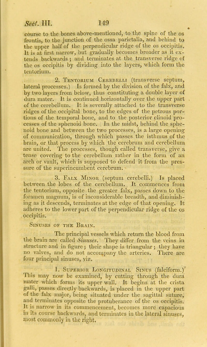 course to the bones above-mentioned, to the spine of the os frontis, to the junction of the ossa parietalia, and behind to the upper half of the perpendicular ridge of the os occipitis. It is at first narrow, but gradually becomes broader as it ex- tends backwards ; and terminates at the transverse ridge of the os occipitis by dividing into the layers, which form the tentorium. 2. Tentorium Cerebelli (transverse septum, lateral processes.) Is formed by the division of the falx, and by two layers from below, thus constituting a double layer of dura mater. It is continued horizontally over the upper part of the cerebellum. It is severally attached to the transverse ridges of the occipital bone, to the edges of the petrous por- tions of the temporal bone, and to the posterior clinoid pro- cesses of the sphenoid bone. In the midst, behind the sphe- noid bone and between the two processes, is a large opening of communication, through which passes the isthmus of the brain, or that process by which the cerebrum and cerebellum are united. The processes, though called transverse, give a tense covering to the cerebellum rather in the form of an arch or vault, which is supposed to defend it from the pres- sure of the superincumbent cerebrum. 3. Falx Minor (septum cerebelli.) Is placed between the lobes of the cerebellum. It commences from the tentorium, opposite the greater falx, passes down to the foramen magnum, is of inconsiderable breadth, and diminish- ing as it descends, terminates at the edge of that opening. It adheres to the lower part of the perpendicular ridge of the os occipitis. Sinuses of the Brain. The principal vessels which return the blood from the brain are called Sinuses. They differ from the veins in structure and in figure ; their shape is triangular; they have no valves, and do not accompany the arteries. There are four principal sinuses, viz. 1. Superior Longitudinal Sinus (falciform.) This may now be examined, by cutting through the dura mater which forms its upper wall. It begins at the crista galli, passes directly backwards, is placed in the upper part of the falx major, being situated under the sagittal suture, and terminates opposite the protuberance of the os occipitis. It is narrow in its commencement, becomes more capacious in its course backwards, and terminates in the lateral sinuses, most commonly in the right.