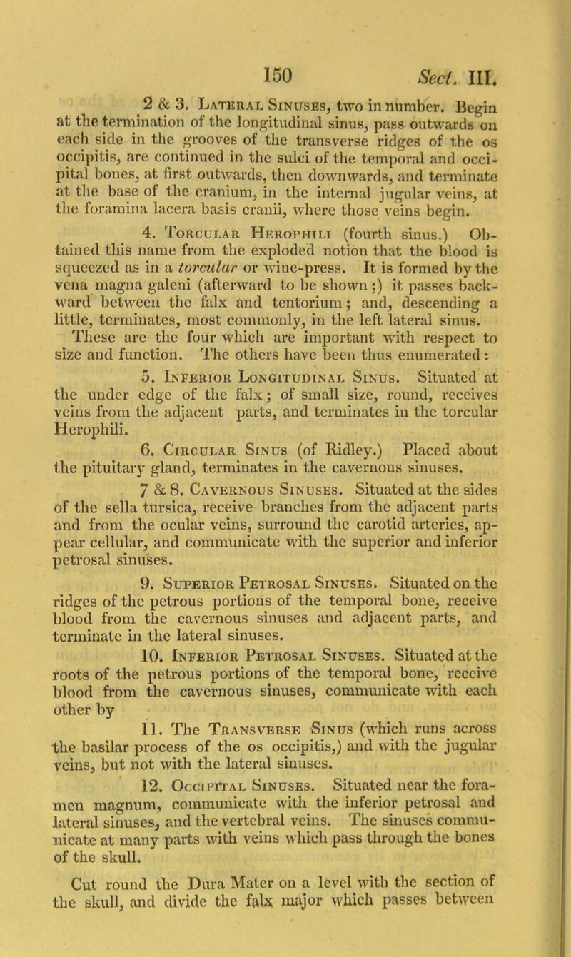 2 & 3. Lateral Sinuses, two in number. Begin at the termination of the longitudinal sinus, pass outwards on each side in the grooves of the transverse ridges of the os occipitis, are continued in the sulci of the temporal and occi- pital hones, at first outwards, then downwards, and terminate at the base of the cranium, in the internal jugular veins, at the foramina lacera basis cranii, where those veins begin. 4. Torcular Herophili (fourth sinus.) Ob- tained this name from the exploded notion that the blood is squeezed as in a torcular or wine-press. It is formed by the vena magna galeni (afterward to be shown ;) it passes back- ward between the falx and tentorium; and, descending a little, terminates, most commonly, in the left lateral sinus. These are the four which are important with respect to size and function. The others have been thus enumerated: 5. Inferior Longitudinal Sinus. Situated at the under edge of the falx; of small size, round, receives veins from the adjacent parts, and terminates in the torcular Herophili. 6. Circular Sinus (of Ridley.) Placed about the pituitary gland, terminates in the cavernous sinuses. 7 & 8. Cavernous Sinuses. Situated at the sides of the sella tursica, receive branches from the adjacent parts and from the ocular veins, surround the carotid arteries, ap- pear cellular, and communicate with the superior and inferior petrosal sinuses. 9. Superior Petrosal Sinuses. Situated on the ridges of the petrous portions of the temporal bone, receive blood from the cavernous sinuses and adjacent parts, and terminate in the lateral sinuses. 10. Inferior Petrosal Sinuses. Situated at the roots of the petrous portions of the temporal bone, receive blood from the cavernous sinuses, communicate with each other by 11. The Transverse Sinus (which runs across the basilar process of the os occipitis,) and with the jugular veins, but not with the lateral sinuses. 12. Occipital Sinuses. Situated near the fora- men magnum, communicate with the inferior petrosal and lateral sinuses, and the vertebral veins. The sinuses commu- nicate at many parts with veins which pass through the bones of the skull. Cut round the Dura Mater on a level with the section of the skull, and divide the falx major which passes between