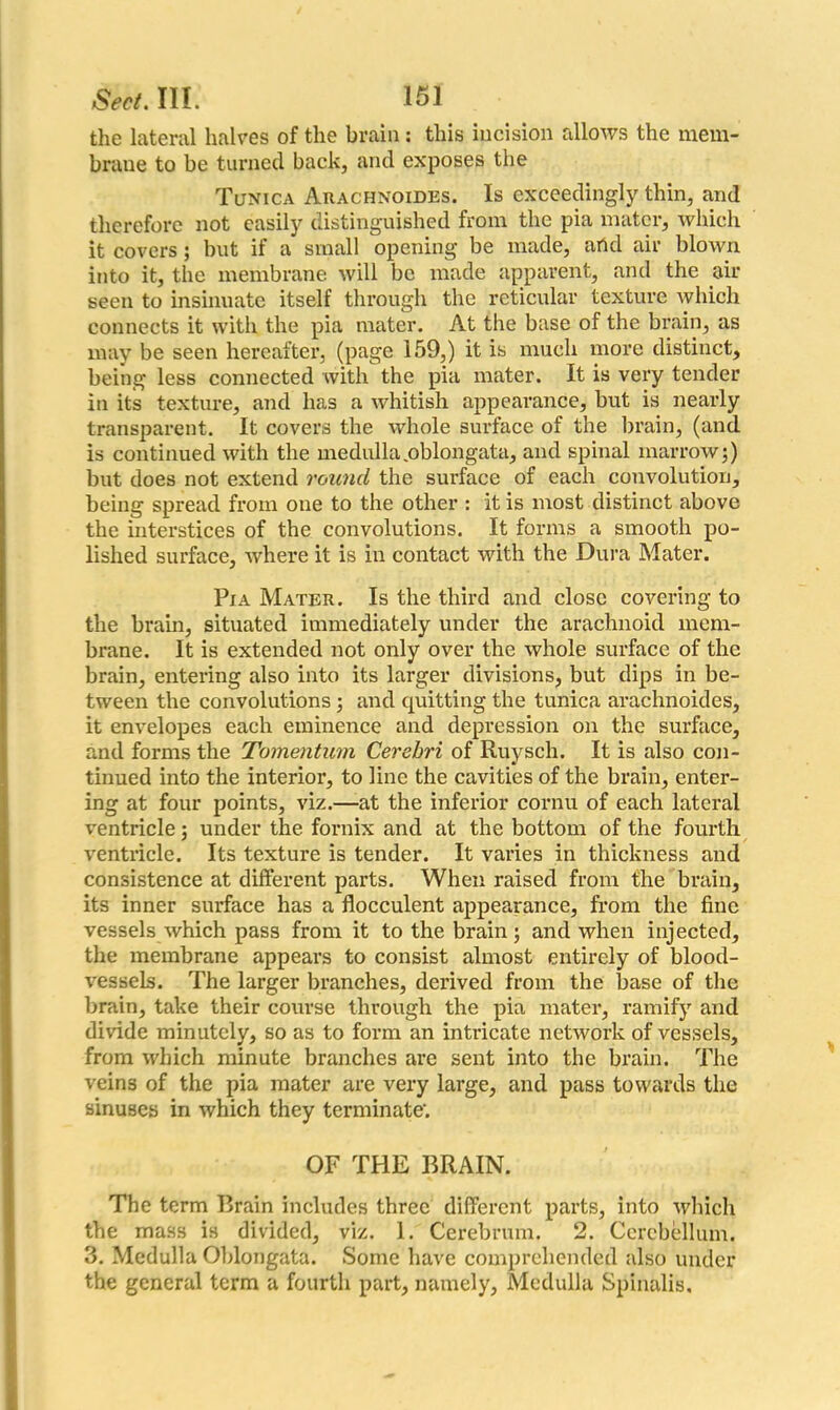 the lateral halves of the brain: this incision allows the mem- brane to be turned back, and exposes the Tunica Arachnoides. Is exceedingly thin, and therefore not easily distinguished from the pia mater, which it covers; but if a small opening be made, arid air blown into it, the membrane will be made apparent, and the air seen to insinuate itself through the reticular texture which connects it with the pia mater. At the base of the brain, as may be seen hereafter, (page 159,) it is much more distinct, being less connected with the pia mater. It is very tender in its texture, and has a whitish appearance, but is nearly transparent. It covers the whole surface of the brain, (and is continued with the medulla,oblongata, and spinal marrowj) but does not extend round the surface of each convolution, being spread from one to the other : it is most distinct above the interstices of the convolutions. It forms a smooth po- lished surface, where it is in contact with the Dura Mater. Pia Mater. Is the third and close covering to the brain, situated immediately under the arachnoid mem- brane. It is extended not only over the whole surface of the brain, entering also into its larger divisions, but dips in be- tween the convolutions ; and quitting the tunica arachnoides, it envelopes each eminence and depression on the surface, and forms the Tomentum Cerebri of Ruysch. It is also con- tinued into the interior, to line the cavities of the brain, enter- ing at four points, viz.—at the inferior cornu of each lateral ventricle; under the fornix and at the bottom of the fourth ventricle. Its texture is tender. It varies in thickness and consistence at different parts. When raised from the brain, its inner surface has a flocculent appearance, from the fine vessels which pass from it to the brain; and when injected, the membrane appears to consist almost entirely of blood- vessels. The larger branches, derived from the base of the brain, take their course through the pia mater, ramify and divide minutely, so as to form an intricate network of vessels, from which minute branches are sent into the brain. The veins of the pia mater are very large, and pass towards the sinuses in which they terminate'. OF THE BRAIN. The term Brain includes three different parts, into which the mass is divided, viz. 1. Cerebrum. 2. Cerebellum. 3. Medulla Oblongata. Some have comprehended also under the general term a fourth part, namely, Medulla Spinalis,