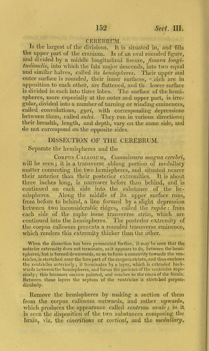 CEREBRUM. Is the largest of the divisions. It is situated in, and fills the upper part of the cranium. Is of an oval rounded figure, and divided by a middle longitudinal fissure, fissura lovgi- tudinalis, into which the falx major descends, into two equal and similar halves, called its hemispheres. Their upper and outer surface is rounded, their inner surfaces, ■>*. nich are in apposition to each other, are flattened, and tin. lower surface is divided in each into three lobes. The surface of the hemi- spheres, more especially at the outer and upper part, is irre- gular, divided into a number of turning or winding eminences, called convolutions, gyri, with corresponding depressions between them, called sulci. They run in various directions; their breadth, length, and depth, vary on the same side, and do not correspond on the opposite sides. DISSECTION OF THE CEREBRUM. Separate the hemispheres and the Corpus Callosum, Commissura mugna cerebri, will be seen; it is a transverse oblong portion of medullary matter connecting the two hemispheres, and situated nearer their anterior than their posterior extremities. Tt is about three inches long, is narrower before than behind, and is continued on each side into the substance of the he- mispheres. Along the middle of its upper surface runs, from before to behind, a line formed by a slight depression between two inconsiderable ridges, called the raphe: from each side of the raphe issue transverse striae, 'which are continued into the hemispheres.' The posterior extremity of the corpus callosum presents a rounded transverse eminence, which renders this extremity thicker than the other. When the dissection has been prosecuted further, it may be seen that the anterior extremity does not terminate, as it appears to do, between the hemi- spheres, but is turned downwards, so as to form a concavity towards the ven- tricles, is stretched over the fore part of the corpora striata, and thus encloses the ventricles anteriorly; it terminates by a layer, which is extended back- wards between the hemispheres, and forms the parietes of the ventricles supe- riorly ; this becomes narrow pointed, and reaches to the crura of the fornix. Between these layers the septum of the ventricles is stretched perpen- dicularly. Remove the hemispheres by making a section of them from the corpus callosum outwards, and rather upwards, which produces the appearance called centrum ovale; in it is seen the disposition of the two substances composing the brain, viz. the cineritious or cortical, and the medullary.