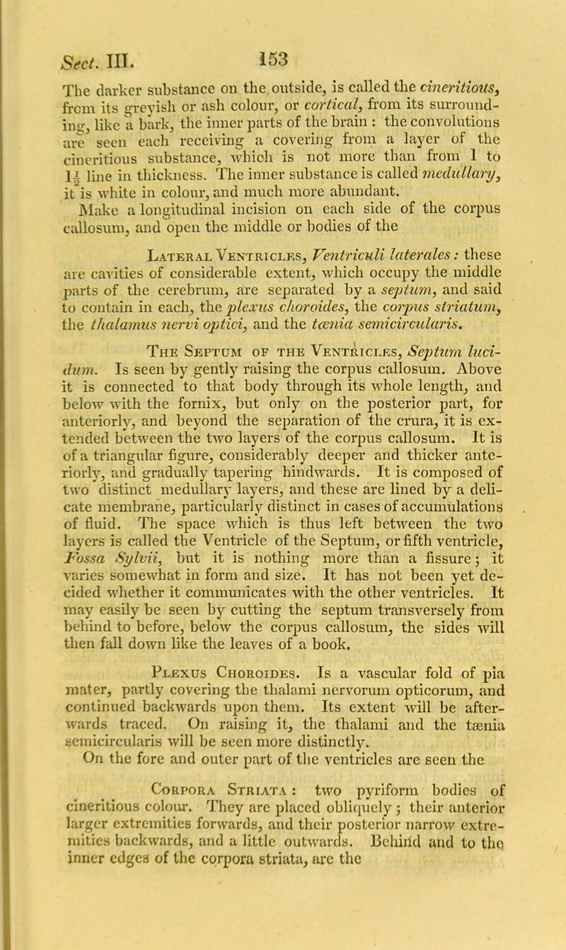 The darker substance on the outside, is called the cineritions, from its greyish or ash colour, or cortical, from its surround- ing;, like a bark, the inner parts of the brain : the convolutions are seen each receiving a covering from a layer of the cineritioxis substance, which is not more than from 1 to ]i line in thickness. The inner substance is called medullary, it is white in colour, and much more abundant. Make a longitudinal incision on each side of the corpus callosum, and open the middle or bodies of the Lateral Ventricles, Ventriculi laterales: these are cavities of considerable extent, which occupy the middle parts of the cerebrum, are separated by a septum, and said to contain in each, the plexus choroides, the corpus striatum, the thalamus nervi optici, and the tcenia semicircularis. The Septum of the Ventricles, Septum luci- dum. Is seen by gently raising the corpus callosum. Above it is connected to that body through its whole length, and below with the fornix, but only on the posterior part, for anteriorly, and beyond the separation of the crura, it is ex- tended between the two layers of the corpus callosum. It is of a triangular figure, considerably deeper and thicker ante- riorly, and gradually tapering hindwards. It is composed of two distinct medullary layers, and these are lined by a deli- cate membrane, particularly distinct in cases of accumulations of fluid. The space which is thus left between the two layers is called the Ventricle of the Septum, or fifth ventricle. Fossa Sylvii, but it is nothing more than a fissure 3 it varies somewhat in form and size. It has not been yet de- cided whether it communicates with the other ventricles. It may easily be seen by cutting the septum transversely from behind to before, below the corpus callosum, the sides will then fall down like the leaves of a book. Plexus Choroides. Is a vascular fold of pia mater, partly covering the thalami nervorum opticorum, and continued backwards upon them. Its extent will be after- wards traced. On raising it, the thalami and the taenia semicircularis will be seen more distinctly. On the fore and outer part of the ventricles are seen the Corpora Striata : two pyriform bodies of cineritious colour. They are placed obliquely 5 their anterior larger extremities forwards, and their posterior narrow extre- mities backwards, and a little outwards. Behind and to tliQ inner edges of the corpora striata, are the